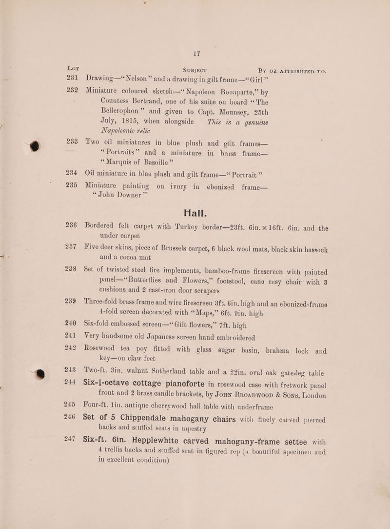 231 232 233 234 235 236 237 238 239 240 241 242 243 245 246 247 17 SUBJECT By OR ATTRIBUTED TO. Drawing—* Nelson” and a drawing in gilt frame—* Girl ” Miniature coloured sketch—* Napoleon Bonaparte,” by Countess Bertrand, one of his suite on board “The Bellerophon” and given to Capt. Mounsey, 25th July, 1815, when alongside his is a genuine Napoleonic relic Two oil miniatures in blue plush and gilt frames— “Portraits” and a miniature in brass frame— “ Marquis of Basoille” Oil miniature in blue plush and gilt frame— Portrait ” Miniature painting on ivory in ebonized frame— John Downer” Hall. Bordered felt carpet with Turkey border—23ft. 6in.x16ft. Gin. and the under carpet Vive deer skins, piece of Brussels carpet, 6 black wool mats, black skin hassock and a cocoa mat Set of twisted steel fire implements, bamboo-frame firescreen with painted panel—* Butterflies and Flowers,” footstool, cane easy chair with 8 cushions and 2 cast-iron door scrapers Three-fold brass frame and wire firescreen 3ft. Gin. high and an ebonized-frame 4-fold screen decorated with “Maps,” 6ft. 9in. high Six-fold embossed screen—“ Gilt flowers,” 7ft. high Very handsome old Japanese screen hand embroidered Rosewood tea poy fitted with glass sugar basin, brahma lock and key—on claw feet T'wo-ft. 3in. walnut Sutherland table and a 22in. oval oak gate-leg table Six-3-octave cottage pianoforte in rosewood case with fretwork panel front and 2 brass candle brackets, by Jonw Broapwoop &amp; Sons, London Four-ft. lin. antique cherrywood hall table with underframe Set of 5 Chippendale mahogany chairs with finely carved pierced backs and stuffed seats in tapestry Six-ft. 6in. Hepplewhite carved mahogany-frame settee with 4 trellis backs and stuffed seat in figured rep (a beautiful specimen and in excellent condition)