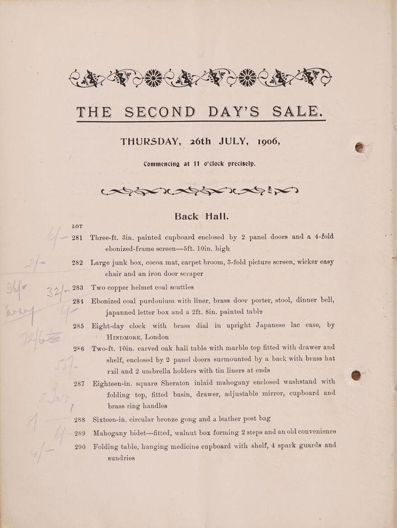 lie BY ORR ae AY OREO AYO THE SECOND DAY’S SALE. THURSDAY, 26th JULY, 1906, Commencing at 11 o’clock precisely. Back Hall. LOT 281 Three-ft. 3in. painted cupboard enclosed by 2 panel doors and a 4-fold ebonized-frame screen—®dft. 10in. high 282 Large junk box, cocoa mat, carpet broom, 3-fold picture screen, wicker easy chair and an iron door scraper 283 Two copper helmet coal scuttles 284 Ebonized coal purdonium with liner, brass door porter, stool, dinner bell, | japanned letter box and a 2ft. 8in. painted table 285 Hight-day clock with brass dial in upright Japanese lac case, by Hinpmorz, London 986 Two-ft. 10in. carved oak hall table with marble top fitted with drawer and shelf, enclosed by 2 panel doors surmounted by a back with brass hat rail and 2 umbrella holders with tin liners at ends 2987 Highteen-in. square Sheraton inlaid mahogany enclosed washstand with folding top, fitted basin, drawer, adjustable mirror, cupboard and brass ring handles 288 Sixteen-in. circular bronze gong and a leather post bag 289 Mahogany bidet—fitted, walnut box forming 2 steps and an old convenience 290 Folding table, hanging medicine cupboard with shelf, 4 spark guards and sundries
