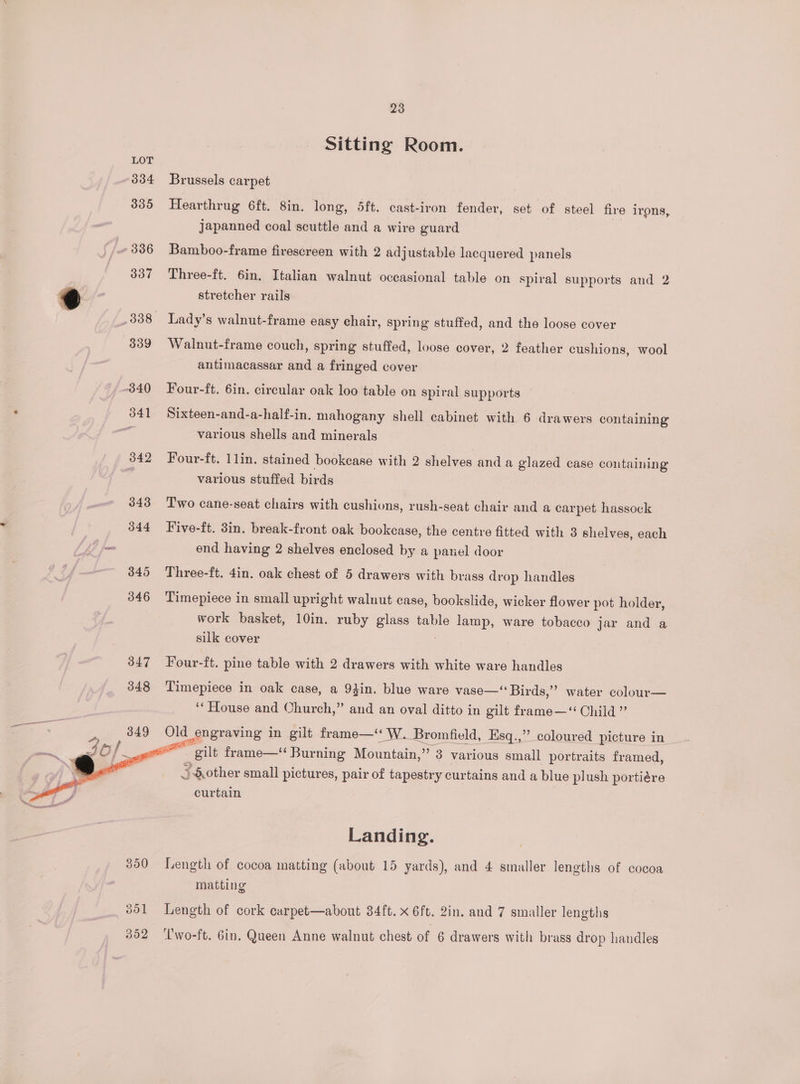 Sitting Room. Brussels carpet Hearthrug 6ft. 8in. long, 5ft. cast-iron fender, set of steel fire irons, japanned coal scuttle and a wire guard Bamboo-frame firescreen with 2 adjustable lacquered panels Three-ft. 6in. Italian walnut occasional table on spiral supports and 2 stretcher rails Walnut-frame couch, spring stuffed, loose cover, 2 feather cushions, wool antimacassar and a fringed cover Four-ft. 6in. circular oak loo table on spiral supports Sixteen-and-a-half-in. mahogany shell cabinet with 6 drawers containing various shells and minerals Four-ft. 1lin. stained bookcase with 2 shelves and a glazed case containing various stuffed birds Two cane-seat chairs with cushions, rush-seat chair and a carpet hassock Five-ft. 3in. break-front oak bookcase, the centre fitted with 3 shelves, each end having 2 shelves enclosed by a panel door Three-ft. 4in. oak chest of 5 drawers with brass drop handles Timepiece in small upright walnut case, bookslide, wicker flower pot holder, work basket, 10in. ruby glass table lamp, ware tobacco jar and a silk cover Four-ft. pine table with 2 drawers with white ware handles Timepiece in oak case, a 94in. blue ware vase—‘‘ Birds,”’ water colour— ‘House and Church,” and an oval ditto in gilt frame—‘“ Child ” gilt frame—‘ Burning Mountain,” 3 various small portraits framed, 3 other small pictures, pair of tapestry curtains and a blue plush portiére curtain Landing. Length of cocoa matting (about 15 yards), and 4 smaller lengths of cocoa matting Length of cork carpet—about 34ft. x 6ft. 2in. and 7 smaller lengths Uwo-ft. Gin. Queen Anne walnut chest of 6 drawers with brass drop handles