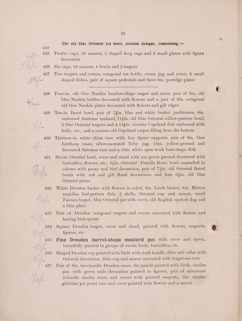 425 426 427 428 429 431 432 433 434 28 Che old blue Oriental tea ware, various designs, comprising :— Twelve cups, 10 saucers, 2 shaped deep cups and 3 small plates with figure decoration Six cups, 10 saucers, 4 bowls and 2 teapots Two teapots and covers, octagonal tea bottle, cream jug and cover, 2 small shaped dishes, pair of square pedestals and three 6in. porridge plates Four-in. old blue Nankin bamboo-shape teapot and cover, pair of 3in. old blue Nankin bottles decorated with flowers and a pair of Yin. octagonal old blue Nankin plates decorated with flowers and gilt edges Ten-in. Imari bowl, pair of 73in. blue and white basket jardinieres, 6in. embossed Austrian tankard, 114in. old blue Oriental willow-pattern bowl, 2 blue Oriental teapots and a 15$in. circular Copeland dish embossed with holly, ete., and a curious old Copeland teapot filling from the bottom Thirteen-in. white china vase with boy figure supports, pair of 9in. blue Linthorp vases, silver-mounted Toby jug, 14in. yellow-ground and decorated Satsuma vase and a 10in. white open work boat-shape dish Six-in. Oriental bowl, cover and stand with sea green ground decorated with butterflies, flowers, etc., 54in. Oriental (Famille Rose) bowl enamelled in colours with peony and bird decoration, pair of 7}in. old Oriental fluted bowls with red and gilt floral decorations and four 64in. old blue Oriental plates White Dresden basket with flowers in relief, 8in. Leeds basket, 8in. Minton majolica leaf-pattern dish, 2 shells, Oriental cup and saucer, small Faience teapot, blue Oriental jar with cover, old English spotted dog and a blue plate Pair of Dresden octagonal teapots and covers encrusted with flowers and having bird spouts Square Dresden teapot, cover and stand, painted with flowers, seaports, figures, ete. Fine Dresden barrel-shape mustard pot with cover and spoon, beautifully painted in groups of exotic birds, butterflies, ete. Shaped Dresden cup painted with birds with stork handle, ditto salt cellar with Oriental decoration, ditto cup and saucer encrusted with forget-me-nots Pair of 6in. two-handle Dresden vases, the panels painted with birds, similar pan with green scale decoration painted in figures, pair of miniature 2-handle similar vases and covers with painted seaports, 5in. similar globular pot pouri vase and cover painted with flowers and a saucer ty