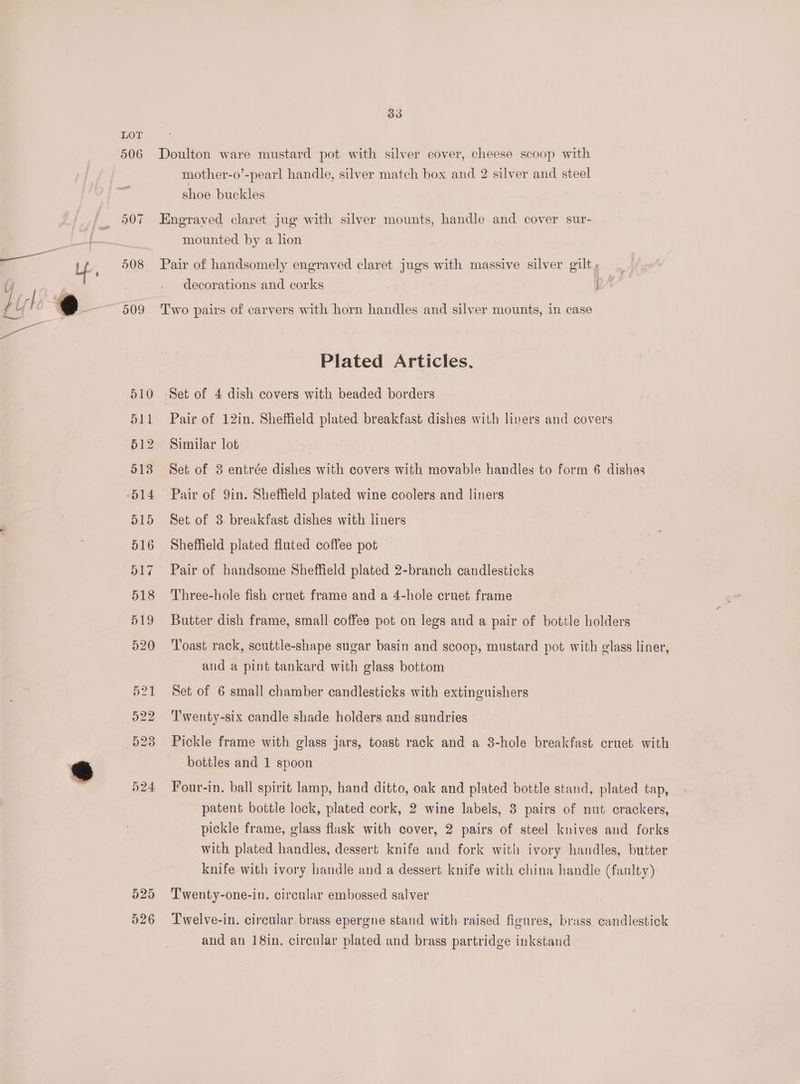 506 508 509 510 d1i 512 513 O14 O15 516 D17 518 519 520 o21 922 923 524 d25 526 33 Doulton ware mustard pot with silver cover, cheese scoop with mother-o’-pearl handle, silver match box and 2 silver and steel shoe buckles Engraved claret. jug with silver mounts, handle and cover sur- mounted by a hon Pair of handsomely engraved claret jugs with massive silver gilt decorations and corks Two pairs of carvers with horn handles and silver mounts, in case Plated Articles, Set of 4 dish covers with beaded borders Pair of 12in. Sheffield plated breakfast dishes with liners and covers Similar lot Set of 3 entrée dishes with covers with movable handles to form 6 dishes Pair of 9in. Sheffield plated wine coolers and liners Set of 3 breakfast dishes with liners Sheffield plated fluted coffee pot Pair of handsome Sheffield plated 2-branch candlesticks Three-hole fish cruet frame and a 4-hole cruet frame Butter dish frame, small coffee pot on legs and a pair of bottle holders Toast rack, scuttle-shape sugar basin and scoop, mustard pot with glass liner, and a pint tankard with glass bottom Set of 6 small chamber candlesticks with extinguishers Twenty-six candle shade holders and sundries Pickle frame with glass jars, toast rack and a 3-hole breakfast cruet with bottles and 1 spoon Four-in. ball spirit lamp, hand ditto, oak and plated bottle stand, plated tap, patent bottle lock, plated cork, 2 wine labels, 3 pairs of nut crackers, pickle frame, glass flask with cover, 2 pairs of steel knives and forks with plated handles, dessert knife and fork with ivory handles, butter knife with ivory handle and a dessert knife with china handle (faulty) Twenty-one-in. circular embossed salver Lwelve-in. circular brass epergne stand with raised figures, brass candlestick and an 18in. circular plated and brass partridge inkstand