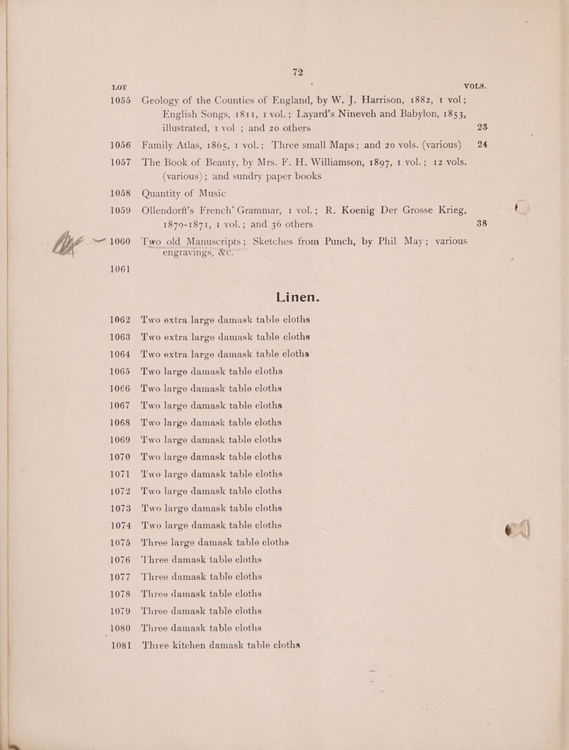 1055 1056 1057 1058 1059 1061 1062 10638 1064 1065 1066 1067 1068 1069 1070 1071 1072 1073 1074 1075 1076 1077 1078 1079 1080 1081 12 illustrated, 1 vol ; and 20 others 23 24 (various); and sundry paper books Quantity of Music 1870-1871, 1 vol.; and 36 others engravings, Wc. Linen. Two extra large damask table cloths Two extra large damask table cloths Two extra large damask table cloths Two large damask table cloths Two large damask table cloths Two large damask table cloths Two large damask table cloths ‘I'wo large damask table cloths Two large damask table cloths Two large damask table cloths Two large damask table cloths T'wo large damask table cloths ‘'wo large damask table cloths Three large damask table cloths Vhree damask table cloths Three damask table cloths Three damask table cloths Three damask table cloths Three damask table cloths Three kitchen damask table cloths