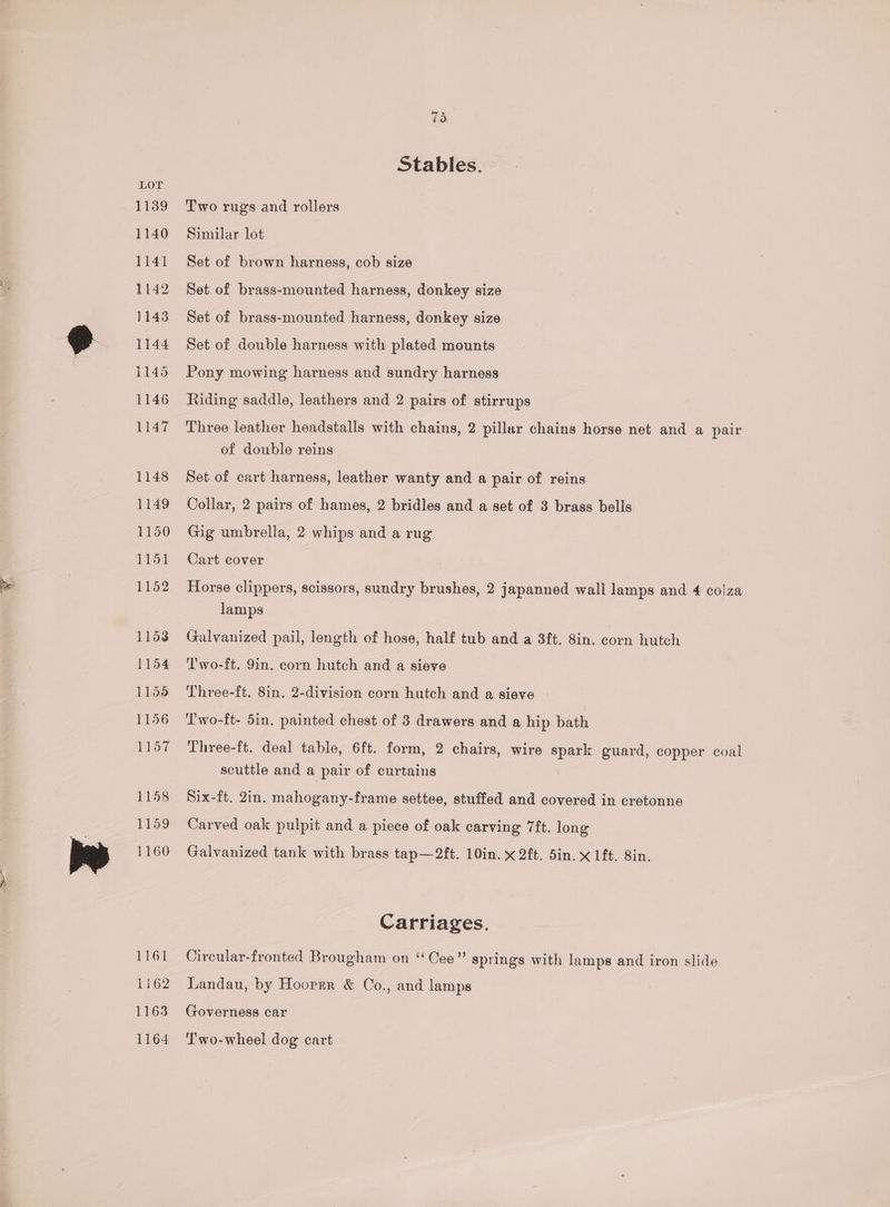 EVGt 1162 1163 1164 75 Stables. Two rugs and rollers Similar lot Set of brown harness, cob size Set of brass-mounted harness, donkey size Set of brass-mounted harness, donkey size Set of double harness with plated mounts Pony mowing harness and sundry harness Riding saddle, leathers and 2 pairs of stirrups Three leather headstalls with chains, 2 pillar chains horse net and a pair of double reins Set of cart harness, leather wanty and a pair of reins Collar, 2 pairs of hames, 2 bridles and a set of 3 brass bells Gig umbrella, 2 whips and a rug Cart cover Horse clippers, scissors, sundry brushes, 2 japanned wall lamps and 4 colza lamps Galvanized pail, length of hose, half tub and a 3ft. 8in. corn hutch T'wo-ft. 9in. corn hutch and a sieve Three-ft. 8in. 2-division corn hutch and a sieve I'wo-ft- 5in. painted chest of 3 drawers and a hip bath Three-ft. deal table, 6ft. form, 2 chairs, wire spark guard, copper coal scuttle and a pair of curtains Six-ft. 2in. mahogany-frame settee, stuffed and covered in cretonne Carved oak pulpit and a piece of oak carving 7ft. long Galvanized tank with brass tap—2ft. 10in. x 2ft. 5in. x 1ft. 8in. Carriages. Circular-fronted Brougham on “Cee” springs with lamps and iron slide Landau, by Hooper &amp; Co., and lamps Governess car Two-wheel dog cart