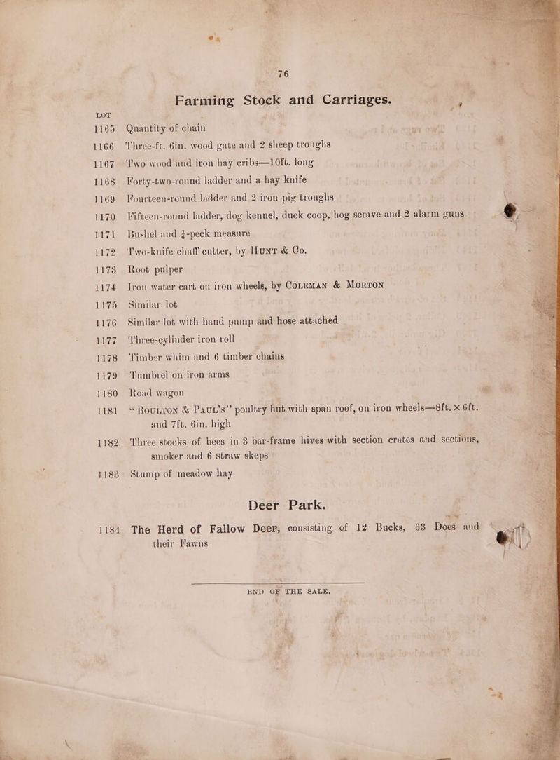 LOT d 1165 Quantity of chain “ 1166 ‘Three-ft. 6in. wood gate and 2 sheep troughs 1167. Two wood and iron hay cribs—10ft. long 1168 Forty-two-round ladder and a hay knife 1169 Fourteen-round ladder and 2 iron pig troughs 1170 Fifteen-round ladder, dog kennel, duck coop, hog scrave and 2 alarm guns 1171 Bushel and $-peck measure | 1172 ‘I'wo-knife chaff cutter, by Hunr &amp; Co. 1173 Root pulper 1174 Iron water cart on iron wheels, by Coupman &amp; Morton 1175 Similar lot 1176 Similar lot with hand pump and hose attached 1177. ‘Three-cylinder iron roll 1178 ‘Timber whim and 6 timber chains 1179 ‘Tumbrel on iron arms 1180 Road wagon | ® 1181 “Bounron &amp; Pauc’s” poultry hut with span roof, on iron wheels—8ft. x 6ft. and 7ft. 6in. high 1182 ‘Three stocks of bees in 3 bar-frame hives with section crates and sections, smoker and 6 straw skeps 1183 Stump of meadow hay Deer Park. | ae * 1184 The Herd of Fallow Deer, consisting of 12 Bucks, 63 Does and © | their Fawns | END OF THE SALE, . ¢ ‘al : *y % 76 Farming Stock and Carriages.