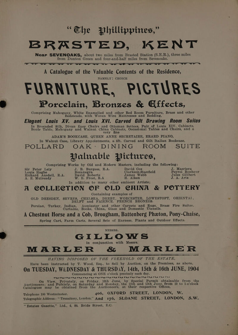 “he Phillippines,” BRASTED, KENT Near SEVENOAKS, about two miles from Brasted Station (S.E.R.), three miles from Dunton Green and four-and-half miles from Sevenoaks. Se ———— A Catalogue of the Valuable Contents of the Residence, NAMELY: CHOICE FURNITURE, PICTURES Worcelain, Bronzes &amp; Effects, Comprising Mahogany, White Enamelled and other Bed Room Furniture, Brass and other Bedsteads, with Woven Wire Mattresses and Bedding, Elegant Louis XV. and Louis XVI. Carved Gilt Drawing Room Suites In Brocaded Silk, Divan Easy Chairs and Ottoman Settees, Pair of Louis XIV. Cabinets, Boule Table, Mahcgany and Walnut China eae Occasional Tables and Chairs, and a very fine ADAM’S BOOKCASE, QUEEN ANNE SECRETAIRE, ERARD PIANO, In Walnut Case, Library Appointments, a 6ft. Carved and Gilt Italian Bookcase, POLLAR Ds -Oc\K- DI NSS eROGM = Susi &amp; Yaluable Pictures, Comprising Works by Old and Modern Masters, including the following: Sir Peter Lely J. B. Burgess, R.A. David Cox J. Masriera Louis Haghe Bocanegra Clarkson-Stanfield Peyrol Bonheur Richard Aacdete KA. David Roberts — James Webb Jules Gilibert A. E. Mulready W. E. Frost, R.A H. Alken J. A. Artz In addition to many other eminent Artists; A COLLECTION OF OLD CHINA &amp; POTTERY Containing examples of OLD DRESDEN, SEVRES, CHELSEA, DERBY, WORCESTER, LOWESTOFT, ORIENTAI, DELFT and FAIENCE. FRENCH BRONZES. Persian, Turkey, Indian, Axminster and other Carpets and Rugs, Brass Fire Suites. Curtains, Books, China, Glass and Domestic Utensils. A Chestnut Horse and a Cob, Brougham, Battenberg Phaeton, Pony-Chaise, Spring Cart, Farm Carts, Several Sets of Harness, Plants and Outdoor Effects. MESSRS. GILLOWS in conjunction with Messrs. MARLER &amp; MARLER HAVING DISPOSED OF THE FREEHOLD OF THE ESTATE, Have been instructed by T. Wood, Esq., to Sell by Auction, on the Premises, as above, On TUESDAY, WEDNESDAY &amp; THURSDAY, 14th, 15th &amp; 16th JUNE, 1904 Commencing at ONE o'clock precisely each day. TRS TAD TAD TAD TAD TAD TAS TAS TRS TAS TRS TRS TRS TRA TNS VRS TRS ERD END TN? On View, Privately, on Friday, 10th June, by Special Permit obtainable from the Auctioneers; and Publicly, on Saturday and Monday, the 11th and 13th June, from 10 to 5 o’clock Catalogues may be obtained from the Auctioneers, at their respective Offices, Telephone 100 Westminster. 406, OXFORD STREET, LONDON, W. Telegraphic Address: ‘‘ Transitory, London.” And 176, SLOANE STREET, LONDON, S.W. Si a ee ee ee
