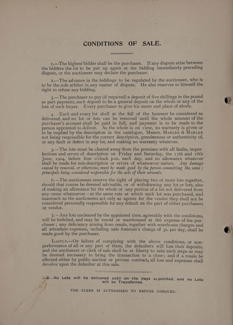 CONDITIONS OF SALE. 1.—The highest bidder shall be the purchaser. If any dispute arise between the bidders the lot to be put up again at the bidding immediately preceding dispute, or the auctioneer may declare the purchaser. 2.—The advance in the biddings to be regulated by the auctioneer, who is to be the sole arbiter in any matter of dispute. He also reserves to himself the right to refuse any bidding. 3.—The purchaser to pay (if required) a deposit of five shillings in the pound as part payment, such deposit to be a general deposit on the whole or any of the lots of such buyer. Every purchaser to give his name and place of abode. 4. -Each and every lot shall at the fall of the hammer be considered as delivered, and no lot or lots can be removed until the whole amount of the purchaser’s account shall be paid in full, and payment is to be made to the person appointed to deliver. As the whole is on view, no warranty is given or to be implied by the description in the catalogue, Messrs. MARLER &amp; MARLER not being responsible for the correct description, genuineness or authenticity of, or any-fault or defect in any lot, and making no warranty whatever. 5.—The lots must be cleared away from the premises with all faults, imper- fections and errors of description on Friday and Saturday, the 17th and 18th June, 1904, before four o’clock p.m. each day, and no allowance whatever shall be made for mis-description or errors of whatsoever nature. Any damage caused by removal, or otherwise, must be made good by the person committing the. same ; principals being considered responsible for the acts of theiy servants. . 6.—The auctioneers reserve the right of placing two or more lots together, should that course be deemed advisable, or of withdrawing any lot or lots, also of making an allowance for the whole or any portion of a lot not delivered from any cause whatsoever —at the same rate at which such lot was purchased, and inasmuch as the auctioneers act only as agents for the vendor they shall not be considered personally responsible for any default on the part of either purchasers or vendor. 7.— Any lots uncleared by the appointed time, agreeably with the conditions, will be forfeited, and may be resold or warehoused at the expense of the pur- chaser ; any deficiency arising from resale, together with warehouse charges and all attendant expenses, including sale foreman’s charge of 5s. per day, shall be made good by the purchaser. LastLy.—On failure of complying with the above conditions, or non- performance of all or any part of them, the defaulters will lose their deposits, and the auctioneer or clerk of sale shall be at liberty to take such steps as may be deemed necessary to bring the transaction to a close; and if a resale be devolve upon the defaulter at this sale. i1:B.—No Lots will be delivered until on the days appointed, and no Lots Ri will be Transferred. THE CLERK IS AUTHORISED TO REFUSE CHEQUES.