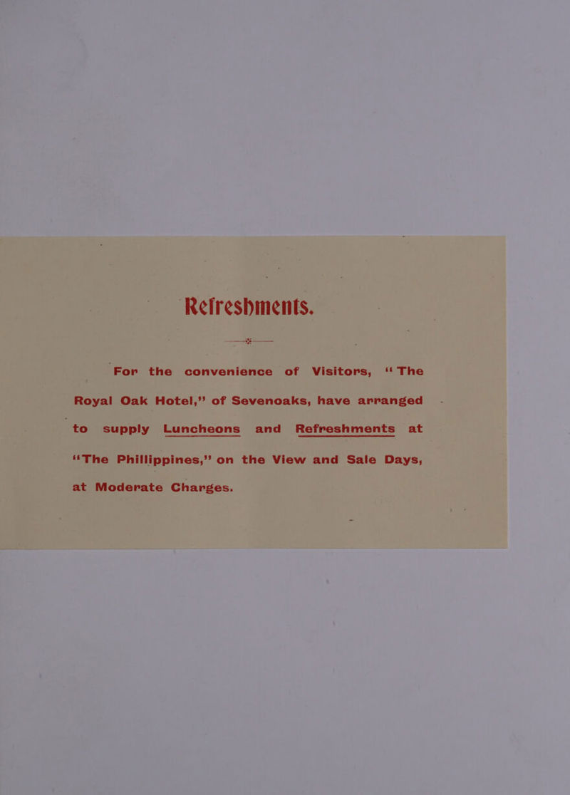 —__- Refreshments. ‘For the convenience ‘of Visitors, ‘' The Royal Oak Hotel,’ of Sevenoaks, have arranged to supply Luncheons and Refreshments at | ‘‘The Phillippines,” on the View and Sale Days, at Moderate Charges.