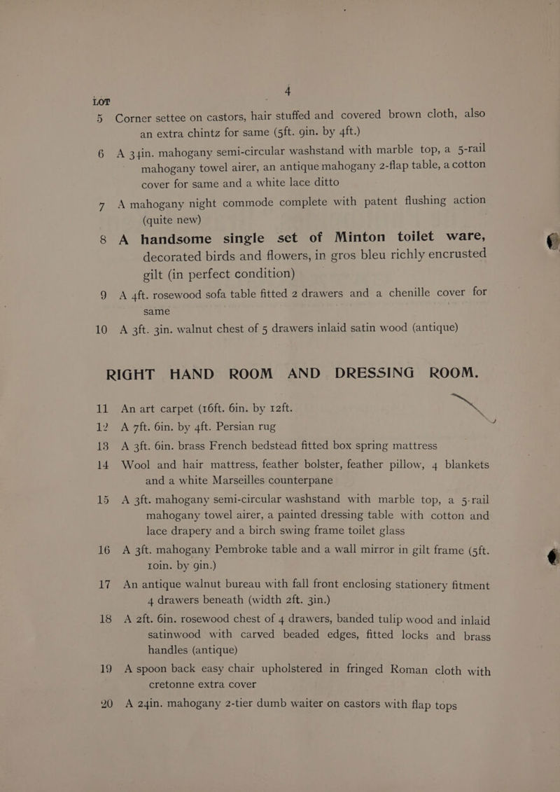 LOT 5 Corner settee on castors, hair stuffed and covered brown cloth, also an extra chintz for same (5ft. gin. by 4ft.) 6 A 34in. mahogany semi-circular washstand with marble top, a 5-rail mahogany towel airer, an antique mahogany 2-flap table, a cotton cover for same and a white lace ditto 7 A mahogany night commode complete with patent flushing action (quite new) 8 A handsome single set of Minton toilet ware, decorated birds and flowers, in gros bleu richly encrusted gilt (in perfect condition) 9 A 4ft. rosewood sofa table fitted 2 drawers and a chenille cover for same 10 A 3ft. 3in. walnut chest of 5 drawers inlaid satin wood (antique) RIGHT HAND ROOM AND DRESSING ROOM. 11 An art carpet (16ft. 6in. by raft. Beak 12 A 7ft. 6in. by 4ft. Persian rug 18 A 3ft. 6in. brass French bedstead fitted box spring mattress 14 Wool and hair mattress, feather bolster, feather pillow, 4 blankets and a white Marseilles counterpane 15 A 3ft. mahogany semi-circular washstand with marble top, a 5-rail mahogany towel airer, a painted dressing table with cotton and lace drapery and a birch swing frame toilet glass 16 A 3ft. mahogany Pembroke table and a wall mirror in gilt frame (5ft. roin. by gin.) 17. An antique walnut bureau with fall front enclosing stationery fitment 4 drawers beneath (width 2ft. 3in.) 18 A 2ft. 6in. rosewood chest of 4 drawers, banded tulip wood and inlaid satinwood with carved beaded edges, fitted locks and brass handles (antique) 19 A spoon back easy chair upholstered in fringed Roman cloth with : cretonne extra cover | 20 A 24in. mahogany 2-tier dumb waiter on castors with flap tops