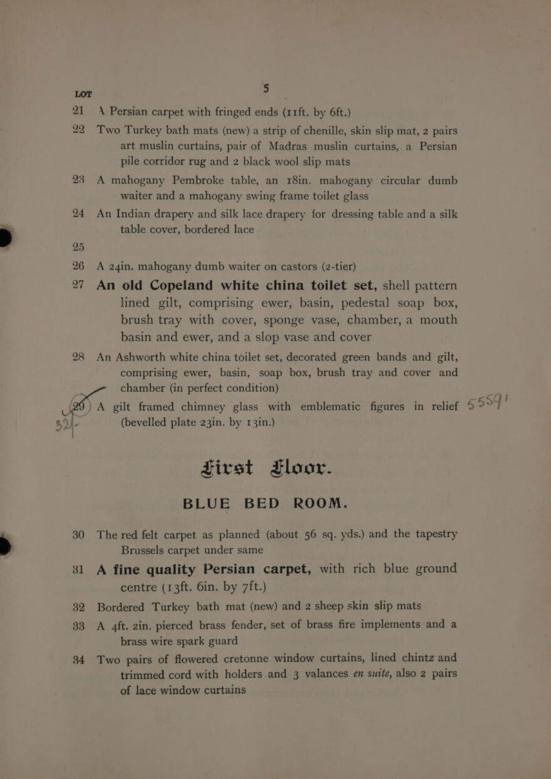 28 hal : 30 31 32 33 34 5 \ Persian carpet with fringed ends (11ft. by 6ft.) Two Turkey bath mats (new) a strip of chenille, skin slip mat, 2 pairs art muslin curtains, pair of Madras muslin curtains, a Persian pile corridor rug and 2 black wool slip mats A mahogany Pembroke table, an 18in. mahogany circular dumb waiter and a mahogany swing frame toilet glass An Indian drapery and silk lace drapery for dressing table and a silk table cover, bordered lace A 24in. mahogany dumb waiter on castors (2-tier) An old Copeland white china toilet set, shell pattern lined gilt, comprising ewer, basin, pedestal soap _ box, brush tray with cover, sponge vase, chamber, a mouth basin and ewer, and a slop vase and cover An Ashworth white china toilet set, decorated green bands and gilt, comprising ewer, basin, soap box, brush tray and cover and First Floor. BLUE BED ROOM. The red felt carpet as planned (about 56 sq. yds.) and the tapestry Brussels carpet under same A fine quality Persian carpet, with rich blue ground centre (13ft. 6in. by 7ft.) Bordered Turkey bath mat (new) and 2 sheep skin slip mats A 4ft. 2in. pierced brass fender, set of brass fire implements and a brass wire spark guard Two pairs of flowered cretonne window curtains, lined chintz and trimmed cord with holders and 3 valances en sutte, also 2 pairs of lace window curtains
