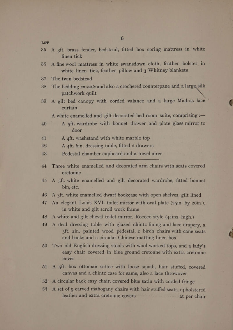 50 51 52 53 6 A 3ft. brass fender, bedstead, fitted box spring mattress in white linen tick A fine wool mattress in white swansdown cloth, feather bolster in white linen tick, feather pillow and 3 Whitney blankets The twin bedstead The bedding en suite and also a crochered counterpane and a ae patchwork quilt : A gilt bed canopy with corded valance and a large Madras lace ’ curtain A white enamelled and gilt decorated bed room suite, comprising :— A sft. wardrobe with bonnet drawer and plate glass mirror to door A 4ft. washstand with white marble top A 4ft. 6in. dressing table, fitted 2 drawers Pedestal chamber cupboard and a towel airer Three white enamelled and decorated arm chairs with seats covered cretonne A 5ft. white enamelled and gilt decorated wardrobe, fitted bonnet bin, etc. A 3ft. white enamelled dwarf bookcase with open shelves, gilt lined An elegant Louis XVI. toilet mirror with oval plate (25in. by 2oin.), in white and gilt scroll work frame A white and gilt cheval toilet mirror, Rococo style (44ins. high.) A deal dressing table with glazed chintz lining and lace drapery, a 3ft. 2in. painted wood pedestal, 2 birch chairs with cane seats and backs and a circular Chinese matting linen box Two old English dressing stools with wool worked tops, and a lady’s easy chair covered in blue ground cretonne with extra cretonne cover A 5ft. box ottoman settee with loose squab, hair stuffed, covered canvas and a chintz case for same, also a lace throwover A circular back easy chair, covered blue satin with corded fringe A set of g carved mahogany chairs with hair stuffed seats, upholstered leather and extra cretonne covers at per chair