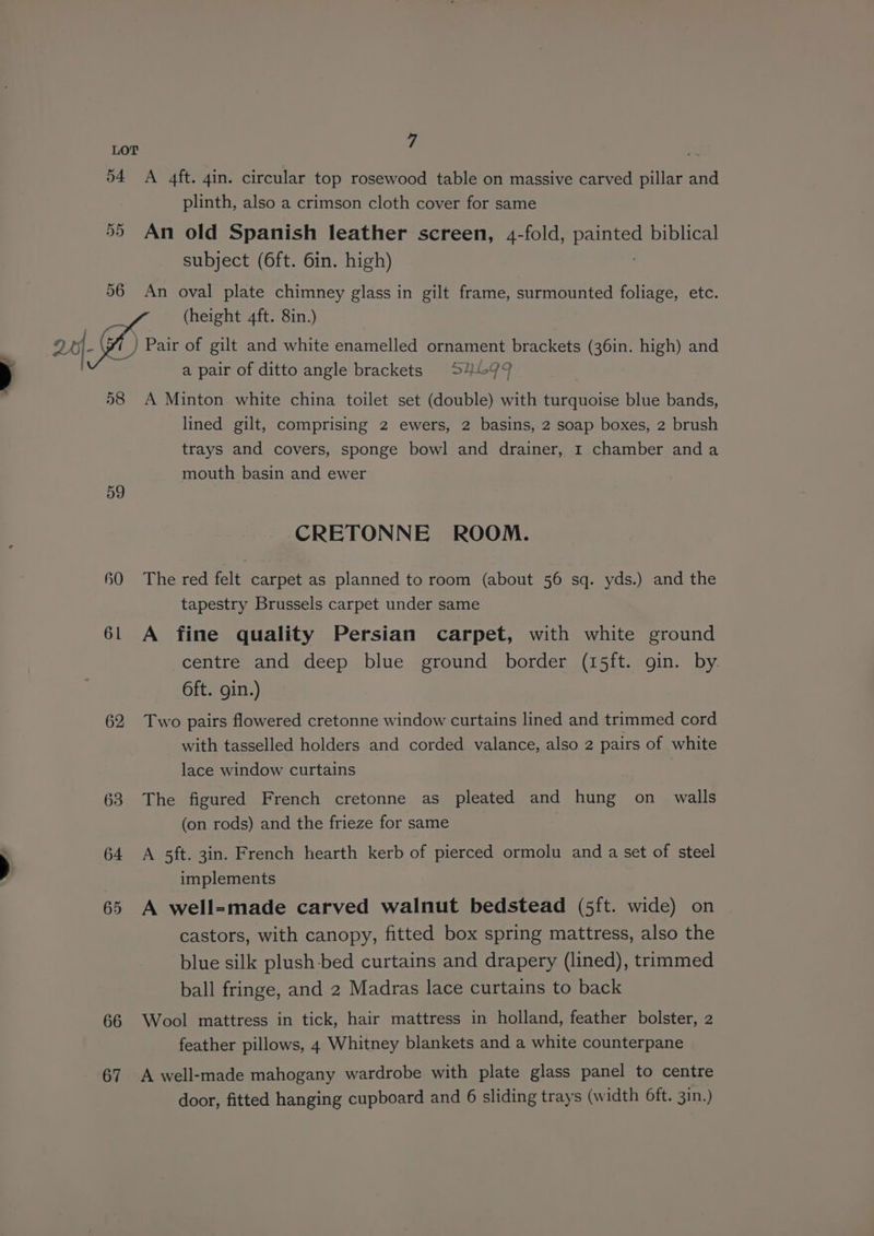 i LOT 54 A 4ft. 4in. circular top rosewood table on massive carved pillar and plinth, also a crimson cloth cover for same 55 An old Spanish leather screen, 4-fold, ae biblical subject (6ft. 6in. high) 56 An oval plate chimney glass in gilt frame, surmounted foliage, etc. (height 4ft. 8in.) arf Pair of gilt and white enamelled ornament brackets (36in. high) and . a pair of ditto angle brackets S4699 58 A Minton white china toilet set (double) with turquoise blue bands, lined gilt, comprising 2 ewers, 2 basins, 2 soap boxes, 2 brush trays and covers, sponge bowl and drainer, 1 chamber anda mouth basin and ewer 59 CRETONNE ROOM. 60 The red felt carpet as planned to room (about 56 sq. yds.) and the tapestry Brussels carpet under same 61 A fine quality Persian carpet, with white ground centre and deep blue ground border (15ft. gin. by 6ft. gin.) 62 Two pairs flowered cretonne window curtains lined and trimmed cord with tasselled holders and corded valance, also 2 pairs of white lace window curtains 63 The figured French cretonne as pleated and hung on_ walls (on rods) and the frieze for same 64 A sft. 3in. French hearth kerb of pierced ormolu and a set of steel implements 65 A well=made carved walnut bedstead (5ft. wide) on castors, with canopy, fitted box spring mattress, also the blue silk plush-bed curtains and drapery (lined), trimmed ball fringe, and 2 Madras lace curtains to back 66 Wool mattress in tick, hair mattress in holland, feather bolster, 2 feather pillows, 4 Whitney blankets and a white counterpane 67 A well-made mahogany wardrobe with plate glass panel to centre door, fitted hanging cupboard and 6 sliding trays (width 6ft. 3in.)