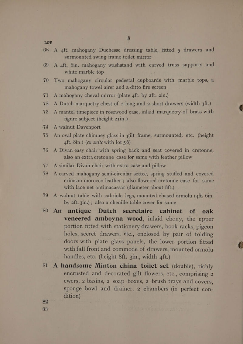 68 69 70 71 72 73 79 80 81 82 83 8 A 4ft. mahogany Duchesse dressing table, fitted 5. drawers and surmounted swing frame toilet mirror A 4ft. 6in. mahogany washstand with carved truss supports and white marble top Two mahogany circular pedestal cupboards with marble tops, a mahogany towel airer and a ditto fire screen A mahogany cheval mirror (plate 4ft. by 2ft. 2in.) A Dutch marquetry chest of 2 long and 2 short drawers (width 3ft.) A mantel timepiece in rosewood case, inlaid marquetry of brass with figure subject (height 211n.) A walnut Davenport An oval plate chimney glass in gilt frame, surmounted, etc. (height 4ft. 8in.) (en suite with lot 56) A Divan easy chair with spring back and seat covered in cretonne, also an extracretonne case for same with feather pillow A similar Divan chair with extra case and pillow A carved mahogany semi-circular settee, spring stuffed and covered crimson morocco leather ; also flowered cretonne case for same with lace net antimacassar (diameter about 8ft.) A walnut table with cabriole legs, mounted chased ormolu (4ft. 6in. by 2ft. 3in.) ; also a chenille table cover for same An antique Dutch secretaire cabinet of oak veneered ambowna wood, inlaid ebony, the upper portion fitted with stationery drawers, book racks, pigeon holes, secret drawers, etc., enclosed by pair of folding doors with plate glass panels, the lower portion fitted with fall front and commode of drawers, mounted ormolu handles, etc. (height 8ft. 3in., width 4ft.) A handsome Minton china toilet set (double), richly encrusted and decorated gilt flowers, etc., comprising 2 ewers, 2 basins, 2 soap boxes, 2 brush trays and covers, sponge bowl and drainer, 2 chambers (in perfect con- dition)