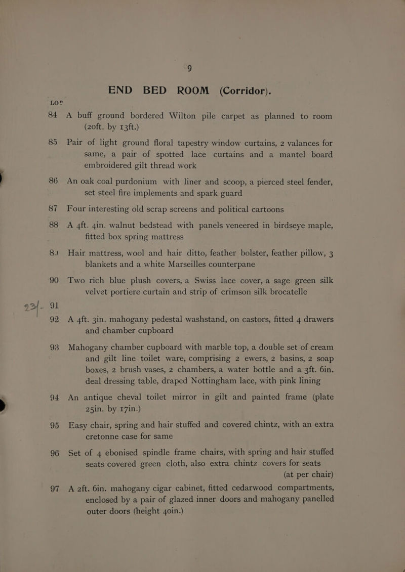 84 91 95 96 97 9 END BED ROOM (Corridor). A buff ground bordered Wilton pile carpet as planned to room (20ft. by 13ft.) Pair of light ground floral tapestry window curtains, 2 valances for same, a pair of spotted lace curtains and a mantel board embroidered gilt thread work An oak coal purdonium with liner and scoop, a pierced steel fender, set steel fire implements and spark guard Four interesting old scrap screens and political cartoons A 4ft. 4in. walnut bedstead with panels veneered in birdseye maple, fitted box spring mattress Hair mattress, wool and hair ditto, feather bolster, feather pillow, 3 blankets and a white Marseilles counterpane Two rich blue plush covers, a Swiss lace cover, a sage green silk velvet portiere curtain and strip of crimson silk brocatelle A 4ft. 3in. mahogany pedestal washstand, on castors, fitted 4 drawers and chamber cupboard Mahogany chamber cupboard with marble top, a double set of cream and gilt line toilet ware, comprising 2 ewers, 2 basins, 2 soap boxes, 2 brush vases, 2 chambers, a water bottle and a 3ft. 6in. deal dressing table, draped Nottingham lace, with pink lining An antique cheval toilet mirror in gilt and painted frame (plate 25in. by 171n.) Easy chair, spring and hair stuffed and covered chintz, with an extra cretonne case for same Set of 4 ebonised spindle frame chairs, with spring and hair stuffed seats covered green cloth, also extra chintz covers for seats (at per chair) A aft. 6in. mahogany cigar cabinet, fitted cedarwood compartments, enclosed by a pair of glazed inner doors and mahogany panelled outer doors (height 4oin.)