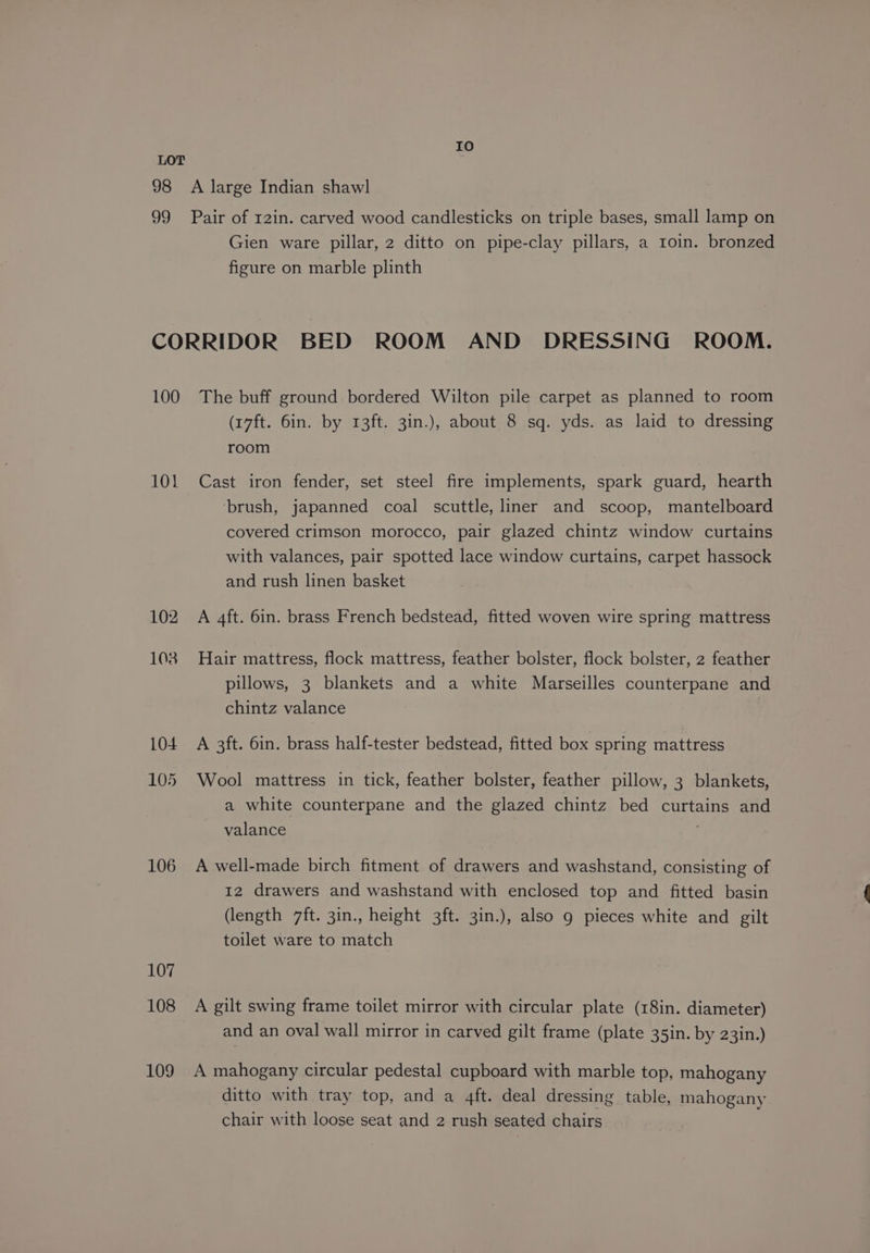 Io LOT 98 A large Indian shawl 99 Pair of 12in. carved wood candlesticks on triple bases, small lamp on Gien ware pillar, 2 ditto on pipe-clay pillars, a roin. bronzed figure on marble plinth CORRIDOR BED ROOM AND DRESSING ROOM. 100 The buff ground bordered Wilton pile carpet as planned to room (17ft. 6in. by 13ft. 3in.), about 8 sq. yds. as laid to dressing room 101 Cast iron fender, set steel fire implements, spark guard, hearth brush, japanned coal scuttle, liner and scoop, mantelboard covered crimson morocco, pair glazed chintz window curtains with valances, pair spotted lace window curtains, carpet hassock and rush linen basket 102 A 4ft. 6in. brass French bedstead, fitted woven wire spring mattress 103 Hair mattress, flock mattress, feather bolster, flock bolster, 2 feather pillows, 3 blankets and a white Marseilles counterpane and chintz valance 104 A 3ft. 6in. brass half-tester bedstead, fitted box spring mattress 105 Wool mattress in tick, feather bolster, feather pillow, 3 blankets, a white counterpane and the glazed chintz bed curtains and valance 106 A well-made birch fitment of drawers and washstand, consisting of 12 drawers and washstand with enclosed top and fitted basin (length 7ft. 3in., height 3ft. 3in.), also g pieces white and gilt toilet ware to match 107 108 A gilt swing frame toilet mirror with circular plate (18in. diameter) and an oval wall mirror in carved gilt frame (plate 35in. by 23in.) 109 A mahogany circular pedestal cupboard with marble top, mahogany ditto with tray top, and a 4ft. deal dressing table, mahogany chair with loose seat and 2 rush seated chairs