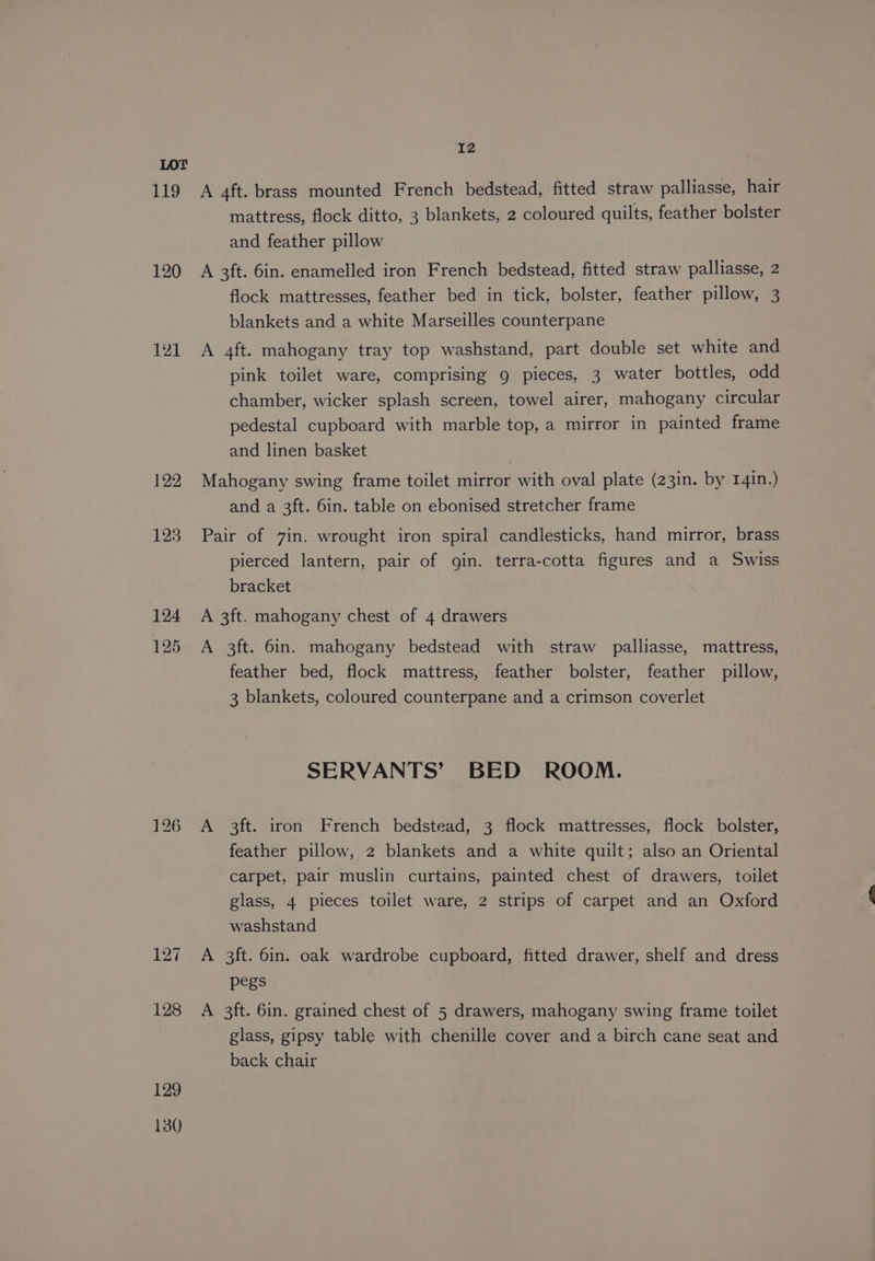 119 120 121 130 I2 A 4ft. brass mounted French bedstead, fitted straw palliasse, hair mattress, flock ditto, 3 blankets, 2 coloured quilts, feather bolster and feather pillow A 3ft. 6in. enamelled iron French bedstead, fitted straw palliasse, 2 flock mattresses, feather bed in tick, bolster, feather pillow, 3 blankets and a white Marseilles counterpane A 4ft. mahogany tray top washstand, part double set white and pink toilet ware, comprising 9 pieces, 3 water bottles, odd chamber, wicker splash screen, towel airer, mahogany circular pedestal cupboard with marble top, a mirror in painted frame and linen basket Mahogany swing frame toilet mirror with oval plate (23in. by 141n.) and a 3ft. 6in. table on ebonised stretcher frame Pair of 7in. wrought iron spiral candlesticks, hand mirror, brass pierced lantern, pair of gin. terra-cotta figures and a Swiss bracket A 3ft. mahogany chest of 4 drawers A 3ft. 6in. mahogany bedstead with straw palliasse, mattress, feather bed, flock mattress, feather bolster, feather pillow, 3 blankets, coloured counterpane and a crimson coverlet SERVANTS’ BED ROOM. A 3ft. iron French bedstead, 3 flock mattresses, flock bolster, feather pillow, 2 blankets and a white quilt; also an Oriental carpet, pair muslin curtains, painted chest of drawers, toilet glass, 4 pieces toilet ware, 2 strips of carpet and an Oxford washstand A 3ft. 6in. oak wardrobe cupboard, fitted drawer, shelf and dress pegs A 3ft. 6in. grained chest of 5 drawers, mahogany swing frame toilet glass, gipsy table with chenille cover and a birch cane seat and back chair