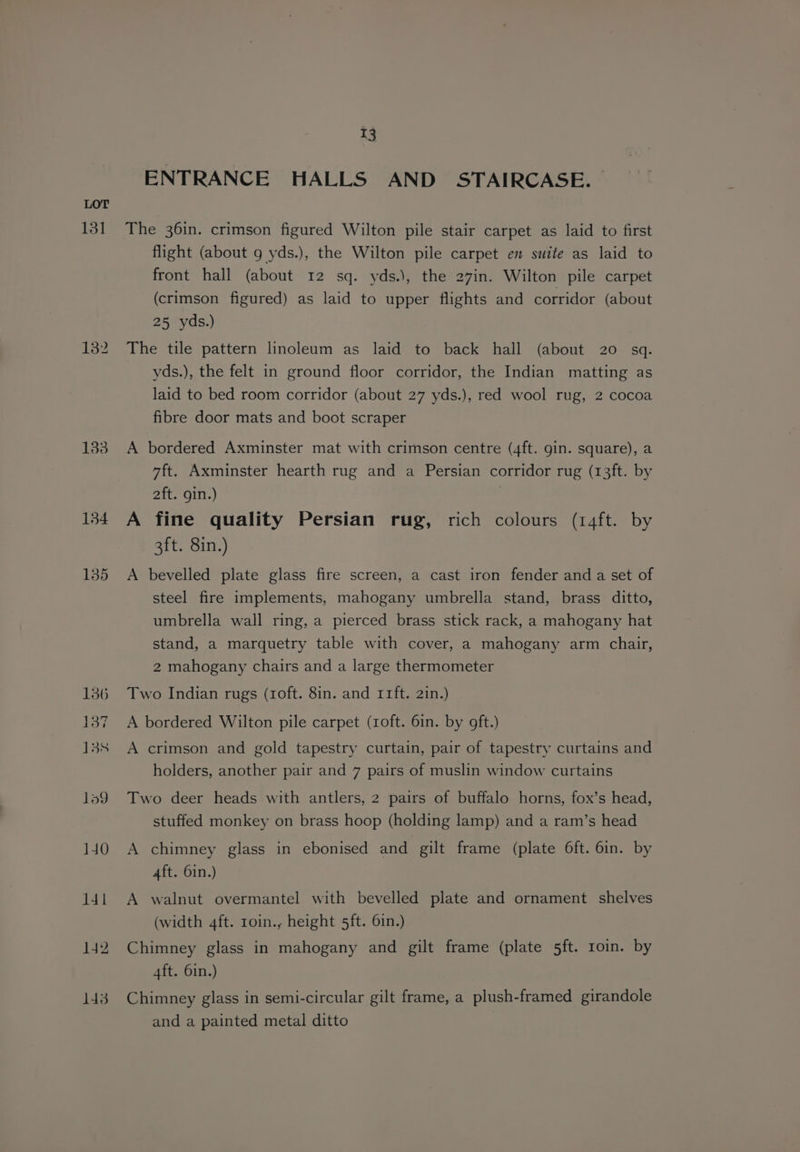 131 132 133 134 135 13 ENTRANCE HALLS AND STAIRCASE. — The 36in. crimson figured Wilton pile stair carpet as laid to first flight (about g yds.), the Wilton pile carpet en suite as laid to front hall (about 12 sq. yds.), the 27in. Wilton pile carpet (crimson figured) as laid to upper flights and corridor (about 25 yds.) The tile pattern linoleum as laid to back hall (about 20 sq. yds.), the felt in ground floor corridor, the Indian matting as laid to bed room corridor (about 27 yds.), red wool rug, 2 cocoa fibre door mats and boot scraper A bordered Axminster mat with crimson centre (4ft. gin. square), a 7ft. Axminster hearth rug and a Persian corridor rug (13ft. by 2ft. gin.) A fine quality Persian rug, rich colours (r14ft. by 3ft. 8in.) A bevelled plate glass fire screen, a cast iron fender and a set of steel fire implements, mahogany umbrella stand, brass ditto, umbrella wall ring, a pierced brass stick rack, a mahogany hat stand, a marquetry table with cover, a mahogany arm chair, 2 mahogany chairs and a large thermometer Two Indian rugs (roft. 8in. and r1ft. 2in.) A bordered Wilton pile carpet (roft. 6in. by oft.) A crimson and gold tapestry curtain, pair of tapestry curtains and holders, another pair and 7 pairs of muslin window curtains Two deer heads with antlers, 2 pairs of buffalo horns, fox’s head, stuffed monkey on brass hoop (holding lamp) and a ram’s head A chimney glass in ebonised and gilt frame (plate 6ft. 6in. by 4ft. 6in.) A walnut overmantel with bevelled plate and ornament shelves (width 4ft. roin., height 5ft. 6in.) Chimney glass in mahogany and gilt frame (plate 5ft. roin. by 4ft. 6in.) Chimney glass in semi-circular gilt frame, a plush-framed girandole and a painted metal ditto