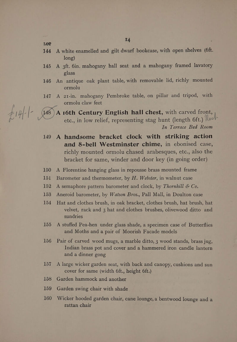 147 149 150 151 152 153 154 155 156 157 158 159 160 t4 A white enamelled and gilt dwarf bookcase, with open shelves (6ft. long) A 3ft. 6in. mahogany hall seat and a mahogany framed lavatory glass An antique oak plant table, with removable lid, richly mounted ormolu A 2i-in. mahogany Pembroke table, on pillar and tripod, with ormolu claw feet etc., in low relief, representing stag hunt (length 6ft.) Tb In Terrace Bed Room A handsome bracket clock with striking action and 8=bell Westminster chime, in ebonised case, richly mounted ormolu chased arabesques, etc., also the bracket for same, winder and door key (in going order) A Florentine hanging glass in repousse brass mounted frame Barometer and thermometer, by H. Webster, in walnut case A semaphore pattern barometer and clock, by Thornhill &amp; Co. Aneroid barometer, by Watson Bros., Pall Mall, in Doulton case Hat and clothes brush, in oak bracket, clothes brush, hat brush, hat velvet, rack and 3 hat and clothes brushes, olivewood ditto and sundries A stuffed Pea-hen under glass shade, a specimen case of Butterflies and Moths and a pair of Moorish Facade models Pair of carved wood mugs, a marble ditto, 3 wood stands, brass jug, Indian brass pot and cover and a hammered iron candle lantern and a dinner gong A large wicker garden seat, with back and canopy, cushions and sun cover for same (width 6ft., height 6ft.) Garden hammock and another Garden swing chair with shade Wicker hooded garden chair, cane lounge, a bentwood lounge and a rattan chair |