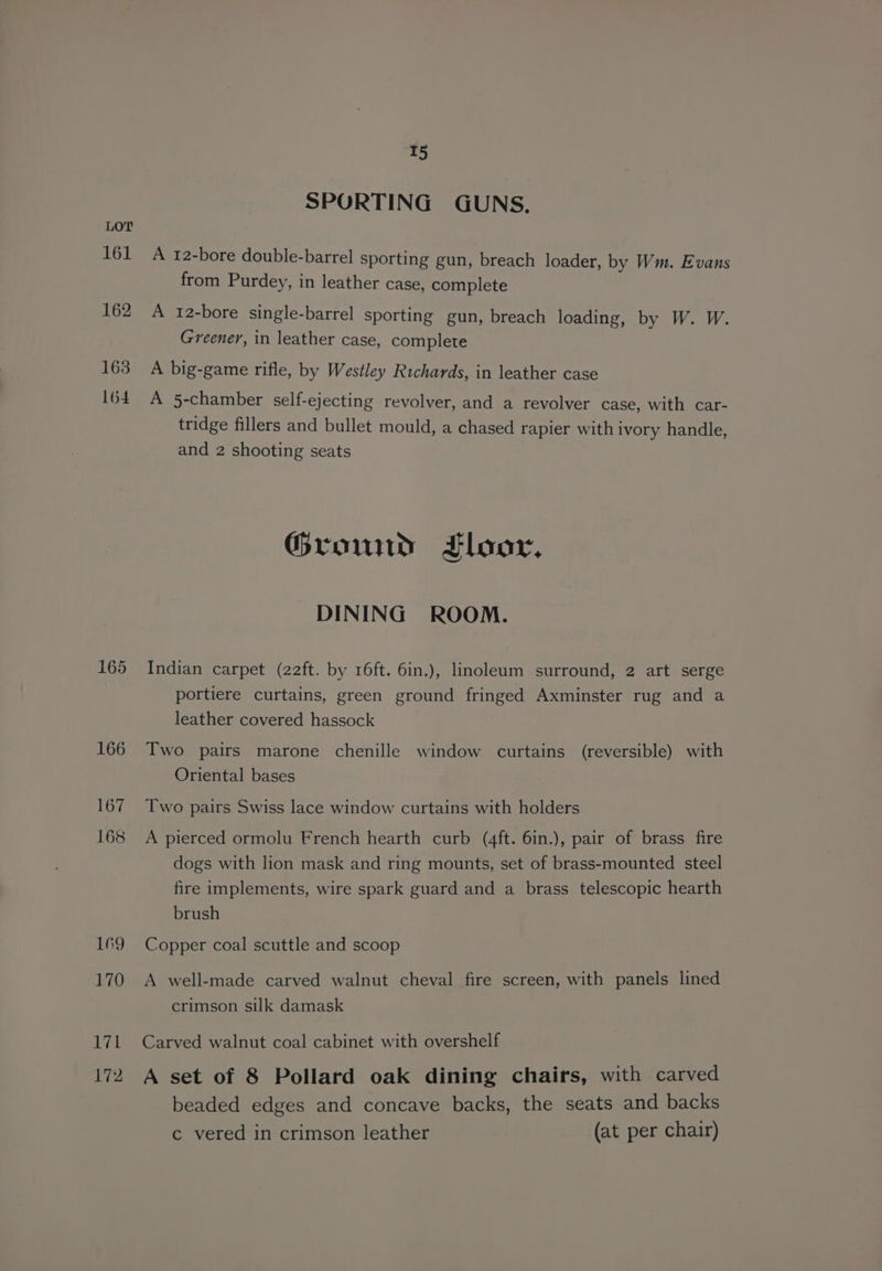 161 162 163 164 165 166 167 168 169 170 Lik 172 T5 SPORTING GUNS. A 12-bore double-barrel sporting gun, breach loader, by Wm. Evans from Purdey, in leather case, complete A 12-bore single-barrel sporting gun, breach loading, by W. W. Greener, in leather case, complete A big-game rifle, by Westley Richards, in leather case A 5-chamber self-ejecting revolver, and a revolver case, with car- tridge fillers and bullet mould, a chased rapier with ivory handle, and 2 shooting seats Ground Floor, DINING ROOM. Indian carpet (22ft. by 16ft. 6in.), linoleum surround, 2 art serge portiere curtains, green ground fringed Axminster rug and a leather covered hassock Two pairs marone chenille window curtains (reversible) with Oriental bases Two pairs Swiss lace window curtains with holders A pierced ormolu French hearth curb (4ft. 6in.), pair of brass fire dogs with lion mask and ring mounts, set of brass-mounted steel fire implements, wire spark guard and a brass telescopic hearth brush Copper coal scuttle and scoop A well-made carved walnut cheval fire screen, with panels lined crimson silk damask Carved walnut coal cabinet with overshelf A set of 8 Pollard oak dining chairs, with carved beaded edges and concave backs, the seats and backs c vered in crimson leather (at per chair)