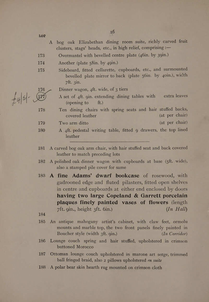 173 174 175 16 A bog oak Elizabethan dining room suite, richly carved fruit clusters, stags’ heads, etc., in high relief, comprising :— Overmantel with bevelled centre plate (46in. by 39in.) Another (plate 58in. by 4gin.) Sideboard, fitted cellarette, cupboards, etc., and surmounted bevelled plate mirror to back (plate 56in. by 4oin.), width vit. sin: 7 178 179 180 181 182 183 184 185 186 187 188 (opening to ft.) Ten dining chairs with spring seats and hair stuffed backs, covered leather (at per chair) Two arm ditto (at per chair) A 4ft. pedestal writing table, fitted g drawers, the top lined leather A carved bog oak arm chair, with hair stuffed seat and back covered leather to match preceding lots A polished oak dinner wagon with cupboards at base (5ft. wide), also a stamped pile cover for same A fine Adams’ dwarf bookcase of rosewood, with gadrooned edge and fluted pilasters, fitted open shelves in centre and cupboards at either end enclosed by doors having two large Copeland &amp; Garrett porcelain plaques finely painted vases of flowers (length 7ft. gin., height 3ft. 6in.) (In Hall) An antique mahogany artist’s cabinet, with claw feet, ormolu mounts and marble top, the two front panels finely painted in Boucher style (width 3ft. gin.) (In Corridor) Lounge couch spring and hair stuffed, upholstered in crimson buttoned Morocco Ottoman lounge couch upholstered in marone art serge, trimmed ball fringed braid, also 2 pillows upholstered en suite A polar bear skin hearth rug mounted on crimson cloth