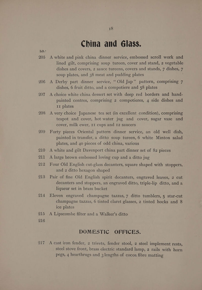 LO.' 205 206 207 208 209 18 China and Glass. A white and pink china dinner service, embossed scroll work and lined gilt, comprising soup tureen, cover and stand, 2 vegetable ~ dishes and covers, 2 sauce tureens, covers and stands, 7 dishes, 7 soup plates, and 38 meat and pudding plates A Derby part dinner service, ‘“‘Old Jap” pattern, comprising 7 dishes, 6 fruit ditto, and a compotiere and 58 plates A choice white china dessert set with deep red borders and hand- painted centres, comprising 2 compotieres, 4 side dishes and 11 plates A very choice Japanese tea set (in excellent condition), comprising teapot and cover, hot-water jug and cover, sugar vase and cover, milk ewer, II cups and I2 saucers Forty pieces Oriental pattern dinner service, an old well dish, painted in transfer, a ditto soup tureen, 6 white Minton salad plates, and 40 pieces of odd china, various A white and gilt Davenport china part dinner set of 82 pieces A large brown embossed loving cup and a ditto jug Four Old English cut-glass decanters, square shaped with stoppers, and 2 ditto hexagon shaped Pair of fine Old English spirit decanters, engraved leaves, 2 cut decanters and stoppers, an engraved ditto, triple-lip ditto, anda liqueur set in brass bucket Eleven engraved champagne tazzas, 7 ditto tumblers, 5 star-cut champagne tazzas, 6 tinted claret glasses, 2 tinted hocks and 8 ice plates A Lipscombe filter and a Walker’s ditto DOMESTIC OFFICES. A cast iron fender, 2 trivets, fender stool, 2 steel implement rests, steel stove front, brass electric standard lamp, 2 rails with horn pegs, 4 hearthrugs and 3 lengths of cocoa fibre matting
