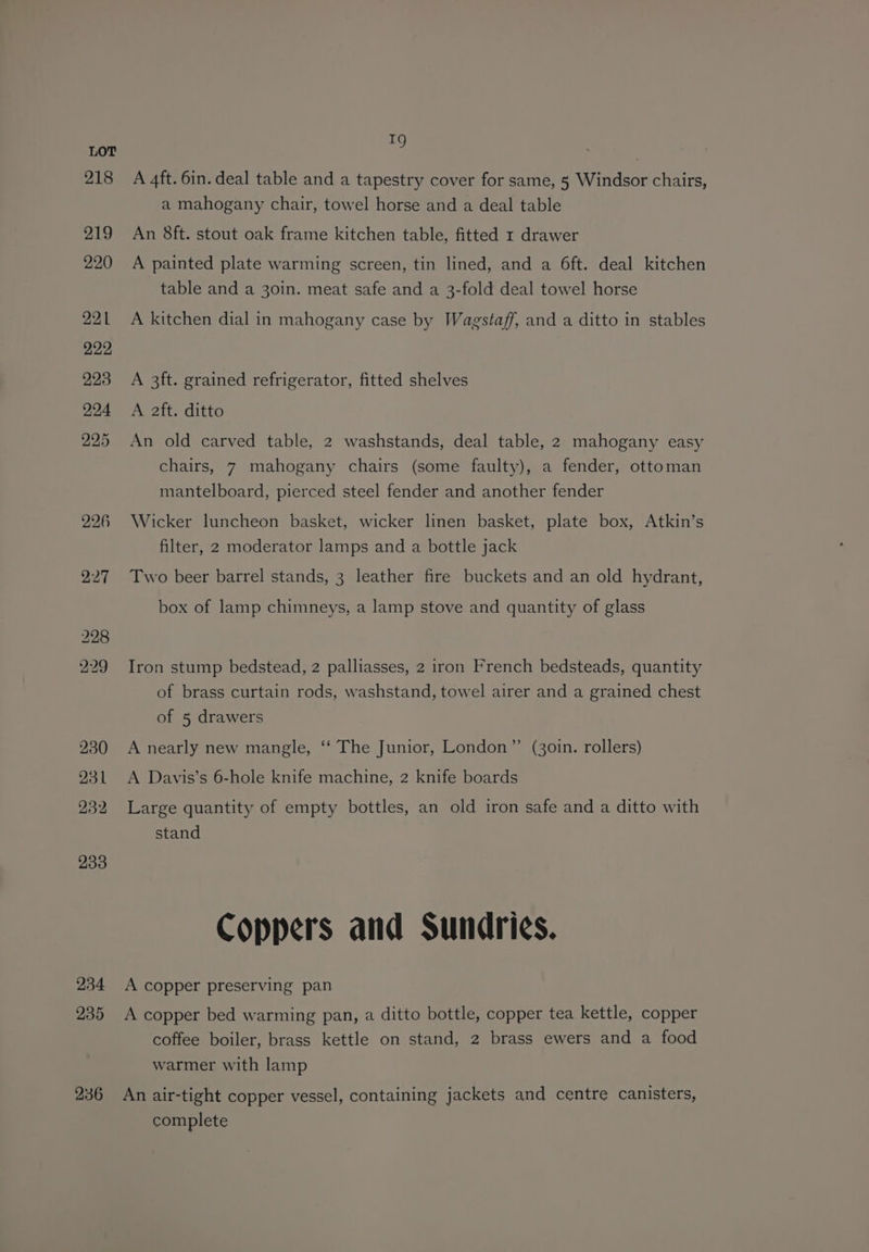 233 234 235 236 1g A 4ft. 6in. deal table and a tapestry cover for same, 5 Windsor chairs, a mahogany chair, towel horse and a deal table An 8ft. stout oak frame kitchen table, fitted 1 drawer A painted plate warming screen, tin lined, and a 6ft. deal kitchen table and a 30in. meat safe and a 3-fold deal towel horse A kitchen dial in mahogany case by Wagstaff, and a ditto in stables A 3ft. grained refrigerator, fitted shelves A aft. ditto An old carved table, 2 washstands, deal table, 2 mahogany easy chairs, 7 mahogany chairs (some faulty), a fender, ottoman mantelboard, pierced steel fender and another fender Wicker luncheon basket, wicker linen basket, plate box, Atkin’s filter, 2 moderator lamps and a bottle jack Two beer barrel stands, 3 leather fire buckets and an old hydrant, box of lamp chimneys, a lamp stove and quantity of glass Iron stump bedstead, 2 palliasses, 2 iron French bedsteads, quantity of brass curtain rods, washstand, towel airer and a grained chest of 5 drawers A nearly new mangle, ‘‘ The Junior, London” (30in. rollers) A Davis’s 6-hole knife machine, 2 knife boards Large quantity of empty bottles, an old iron safe and a ditto with stand Coppers and Sundries. A copper preserving pan A copper bed warming pan, a ditto bottle, copper tea kettle, copper coffee boiler, brass kettle on stand, 2 brass ewers and a food warmer with lamp An air-tight copper vessel, containing jackets and centre canisters, complete