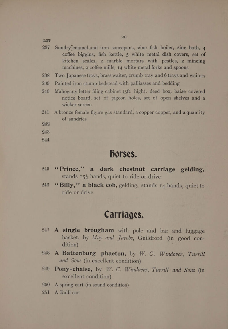 237 238 239 240 241 242 244 245 246 247 248 249 250 251 20 Sundry enamel and iron saucepans, zinc fish boiler, zinc bath, 4 coffee biggins, fish kettle, 5 white metal dish covers, set of kitchen scales, 2 marble mortars with pestles, 2 mincing machines, 2 coffee mills, 14 white metal forks and spoons Two Japanese trays, brass waiter, crumb tray and 6 trays and waiters Painted iron stump bedstead with palliasses and bedding Mahogany letter filing cabinet (5ft. high), deed box, baize covered notice board, set of pigeon holes, set of open shelves and a wicker screen A bronze female figure gas standard, a copper copper, and a quantity of sundries Horses. ‘*Prince,’? a dark chestnut carriage gelding, stands 1534 hands, quiet to ride or drive ‘* Billy,’’ a black cob, gelding, stands 14 hands, quiet to ride or drive Carriaacs. A single brougham with pole and bar and luggage basket, by May and Jacobs, Guildford (in good con- dition) | A Battenburg phaeton, by W. C. Windover, Turrill and Sons (in excellent condition) Pony-chaise, by W. C. Windover, Turrill and Sons (in excellent condition) A spring cart (in sound condition) A Ralli car