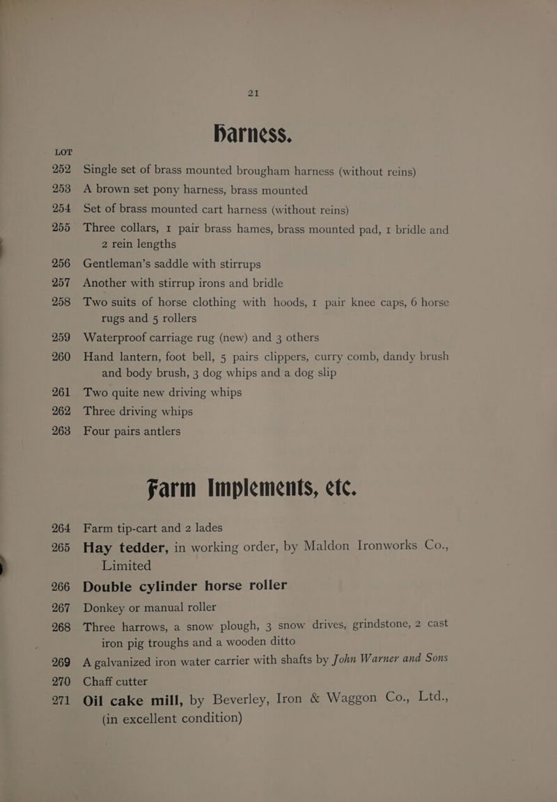 252 253 254 255 256 257 258 259 260 261 262 263 264 265 266 267 268 269 270 271 21 Harness, Single set of brass mounted brougham harness (without reins) A brown set pony harness, brass mounted Set of brass mounted cart harness (without reins) Three collars, 1 pair brass hames, brass mounted pad, 1 bridle and 2 rein lengths Gentleman’s saddle with stirrups Another with stirrup irons and bridle Two suits of horse clothing with hoods, 1 pair knee caps, 6 horse rugs and 5 rollers Waterproof carriage rug (new) and 3 others Hand lantern, foot bell, 5 pairs clippers, curry comb, dandy brush and body brush, 3 dog whips and a dog slip Two quite new driving whips Three driving whips Four pairs antlers farm Implements, etc. Farm tip-cart and 2 lades Hay tedder, in working order, by Maldon Ironworks Co., Limited Double cylinder horse roller Donkey or manual roller Three harrows, a snow plough, 3 snow drives, grindstone, 2 cast iron pig troughs and a wooden ditto A galvanized iron water carrier with shafts by John Warner and Sons Chaff cutter Oil cake mill, by Beverley, Iron &amp; Waggon Co., Ltd., (in excellent condition)