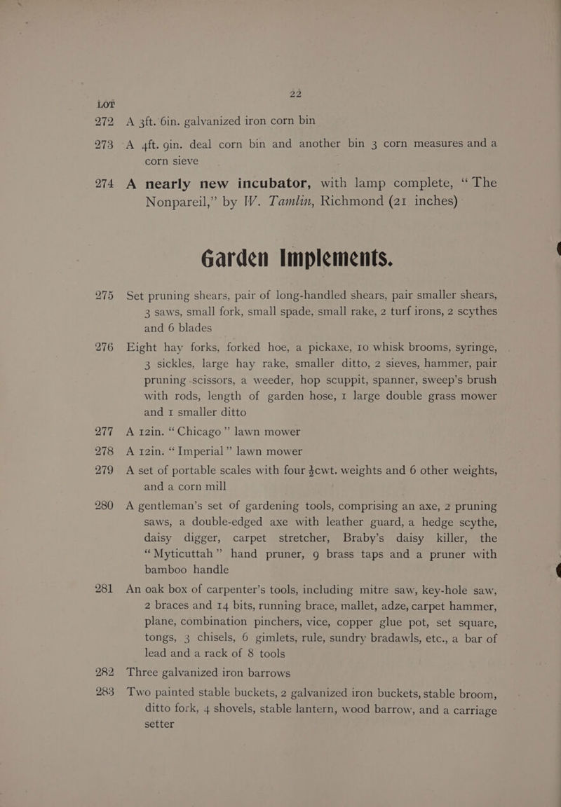 276 277 278 279 280 281 282 283 22 A 3ft. 6in. galvanized iron corn bin A aft. gin. deal corn bin and another bin 3 corn measures and a corn sieve A nearly new incubator, with lamp complete, ‘“ The Nonpareil,” by IV. Tamlin, Richmond (21 inches) Garden Implements. Set pruning shears, pair of long-handled shears, pair smaller shears, 3 saws, small fork, small spade, small rake, 2 turf irons, 2 scythes and 6 blades Eight hay forks, forked hoe, a pickaxe, 10 whisk brooms, syringe, 3 sickles, large hay rake, smaller ditto, 2 sieves, hammer, pair pruning -scissors, a weeder, hop scuppit, spanner, sweep’s brush with rods, length of garden hose, 1 large double grass mower and 1 smaller ditto A r2in. Chicago” lawn mower A 121n. “ Imperial”? lawn mower A set of portable scales with four $cwt. weights and 6 other weights, and a corn mill A gentleman’s set of gardening tools, comprising an axe, 2 pruning saws, a double-edged axe with leather guard, a hedge scythe, daisy digger, carpet stretcher, Braby’s daisy killer, the ‘“Myticuttah”” hand pruner, 9 brass taps and a pruner with bamboo handle An oak box of carpenter’s tools, including mitre saw, key-hole saw, 2 braces and 14 bits, running brace, mallet, adze, carpet hammer, plane, combination pinchers, vice, copper glue pot, set square, tongs, 3 chisels, 6 gimlets, rule, sundry bradawls, etc., a bar of lead and a rack of 8 tools Three galvanized iron barrows Two painted stable buckets, 2 galvanized iron buckets, stable broom, ditto fork, 4 shovels, stable lantern, wood barrow, and a carriage setter