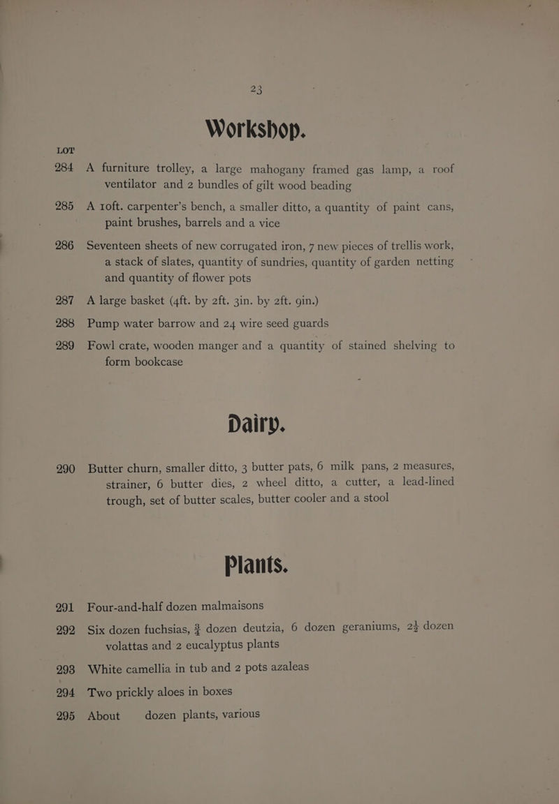 284 285 286 287 288 289 290 291 292 293 294 295 23 Workshop. A furniture trolley, a large mahogany framed gas lamp, a roof ventilator and 2 bundles of gilt wood beading A ioft. carpenter’s bench, a smaller ditto, a quantity of paint cans, paint brushes, barrels and a vice Seventeen sheets of new corrugated iron, 7 new pieces of trellis work, a stack of slates, quantity of sundries, quantity of garden netting and quantity of flower pots A large basket (4ft. by 2ft. 3in. by 2ft. gin.) Pump water barrow and 24 wire seed guards Fowl crate, wooden manger and a quantity of stained shelving to form bookcase Dairy. Butter churn, smaller ditto, 3 butter pats, 6 milk pans, 2 measures, strainer, 6 butter dies, 2 wheel ditto, a cutter, a lead-lined trough, set of butter scales, butter cooler and a stool Plants. Four-and-half dozen malmaisons : aaah , ho Six dozen fuchsias, 2 dozen deutzia, 6 dozen geranlums, 22 dozen volattas and’2 eucalyptus plants White camellia in tub and 2 pots azaleas Two prickly aloes in boxes About dozen plants, various