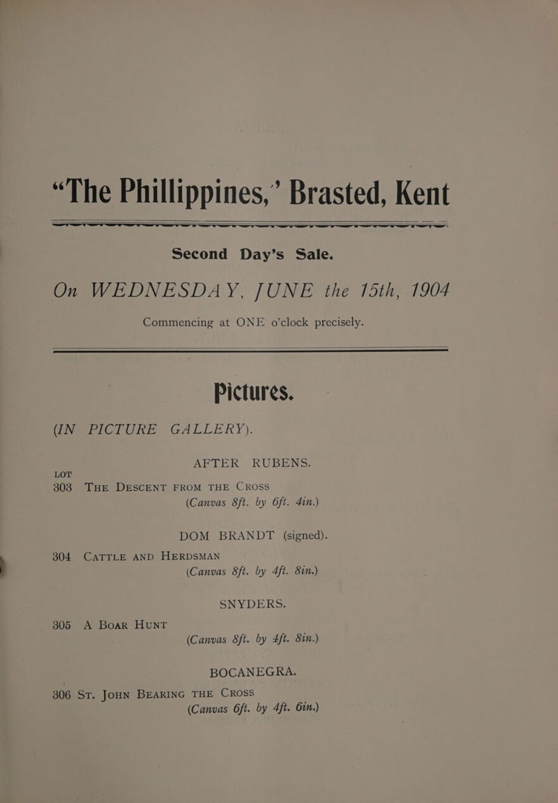 “The Phillippines,’ Brasted, Ken Al Second Day’s Sale. On WEDNESDAY, JUNE the 15th, 1904 Commencing at ONE o'clock precisely. Pictures. (IN PICTURE GALLERY). AFTER RUBENS. LOT 303. THE DESCENT FROM THE CROSS (Canvas 8ft. by 6ft. 41.) DOM BRANDT (signed). 304 CATTLE AND HERDSMAN (Canvas 8ft. by 4ft. 81.) SNYDERS. 305 A Boar HuNT (Canvas 8ft. by 4ft. 8in.) BOCANEGRA. 306 ST. JOHN BEARING THE CROSS (Canvas 6ft. by 4ft. Gin.)