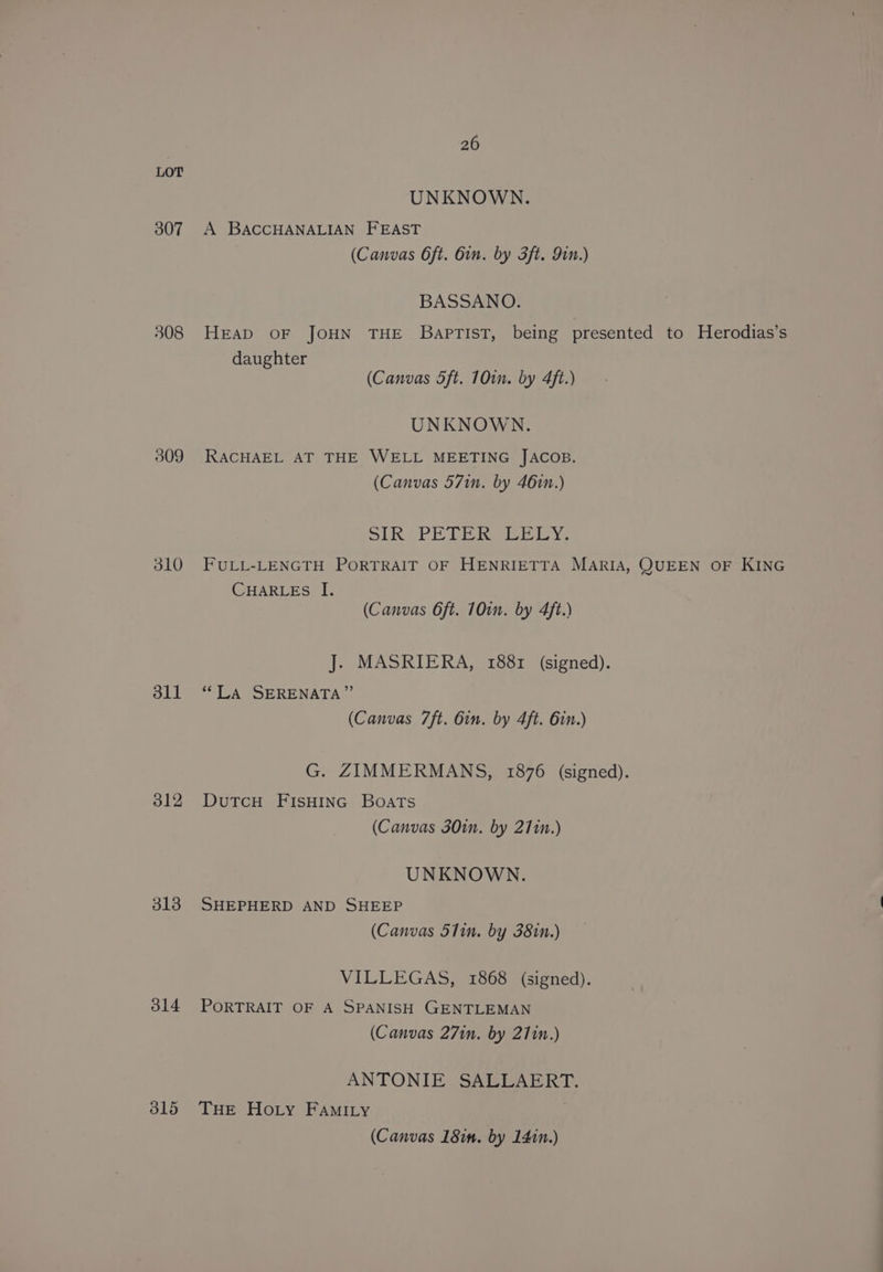 LOT UNKNOWN. 307 A BACCHANALIAN FEAST (Canvas Oft. 6in. by 3ft. Jin.) BASSANO. 308 HEAD OF JOHN THE BapTIST, being presented to Herodias’s daughter (Canvas 5ft. 10in. by 4ft.) UNKNOWN. 309 RACHAEL AT THE WELL MEETING JACOB. (Canvas 57in. by 461n.) OLR PETER SEB ioy. 310 FULL-LENGTH PORTRAIT OF HENRIETTA MARIA, QUEEN OF KING CHARLEs I. (Canvas 6ft. 10in. by 4ft.) J. MASRIERA, 1881 (signed). 311 “LA SERENATA” (Canvas 7ft. 6in. by 4ft. 6in.) G. ZIMMERMANS, 1876 (signed). 312 DutTcH FIsHING Boats (Canvas 30in. by 271n.) UNKNOWN. 318 SHEPHERD AND SHEEP (Canvas 51in. by 381n.) VILLEGAS, 1868 (signed). 314 PORTRAIT OF A SPANISH GENTLEMAN (Canvas 271n. by 27in.) ANTONIE SALLAERT. 315 THE Hoty FAmI.Ly (Canvas 18in. by 141n.)