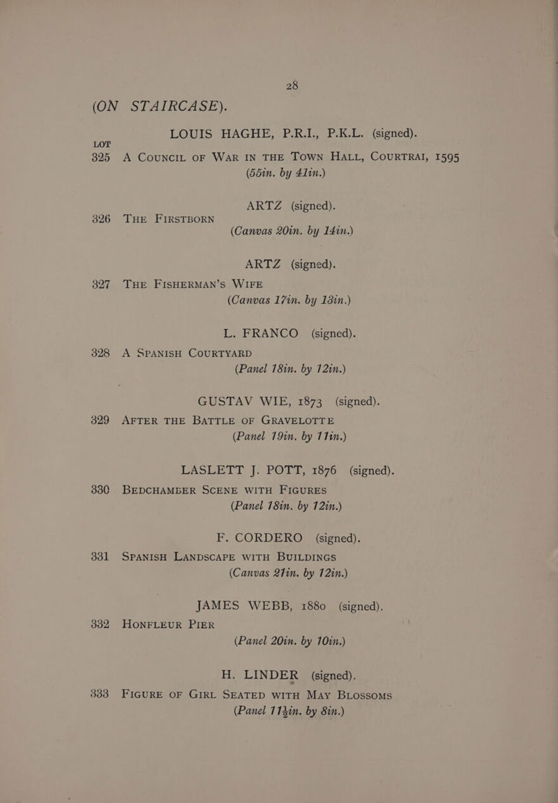 (ON STAIRCASE). LOUIS HAGHE, P.R.I., P.K.L. (signed). LOT 325 A CoUNCIL OF WAR IN THE TOWN HALL, COURTRAI, 1595 (55in. by 411n.) ARTZ (signed). 326 THE FIRSTBORN (Canvas 20in. by 1400.) ARTZ (signed). 327 THE FISHERMAN’S WIFE (Canvas 17in. by 1381n.) L. FRANCO signed). 328 A SPANISH COURTYARD (Panel 18in. by 12in.) GUSTAV WIE, 1873 (signed). 329 AFTER THE BATTLE OF GRAVELOTTE (Panel 191n. by 1110.) LASLETT J. POTT, 1876 (signed). 3380 BEDCHAMBER SCENE WITH FIGURES (Panel 181n. by 12in.) F. CORDERO (signed). 3831 SPANISH LANDSCAPE WITH BUILDINGS (Canvas 27in. by 1210.) JAMES WEBB, 1880 (signed). 332 HONFLEUR PIER (Panel 20in. by 101n.) H. LINDER (signed). 333 FIGURE OF GIRL SEATED WITH May BLossomMs