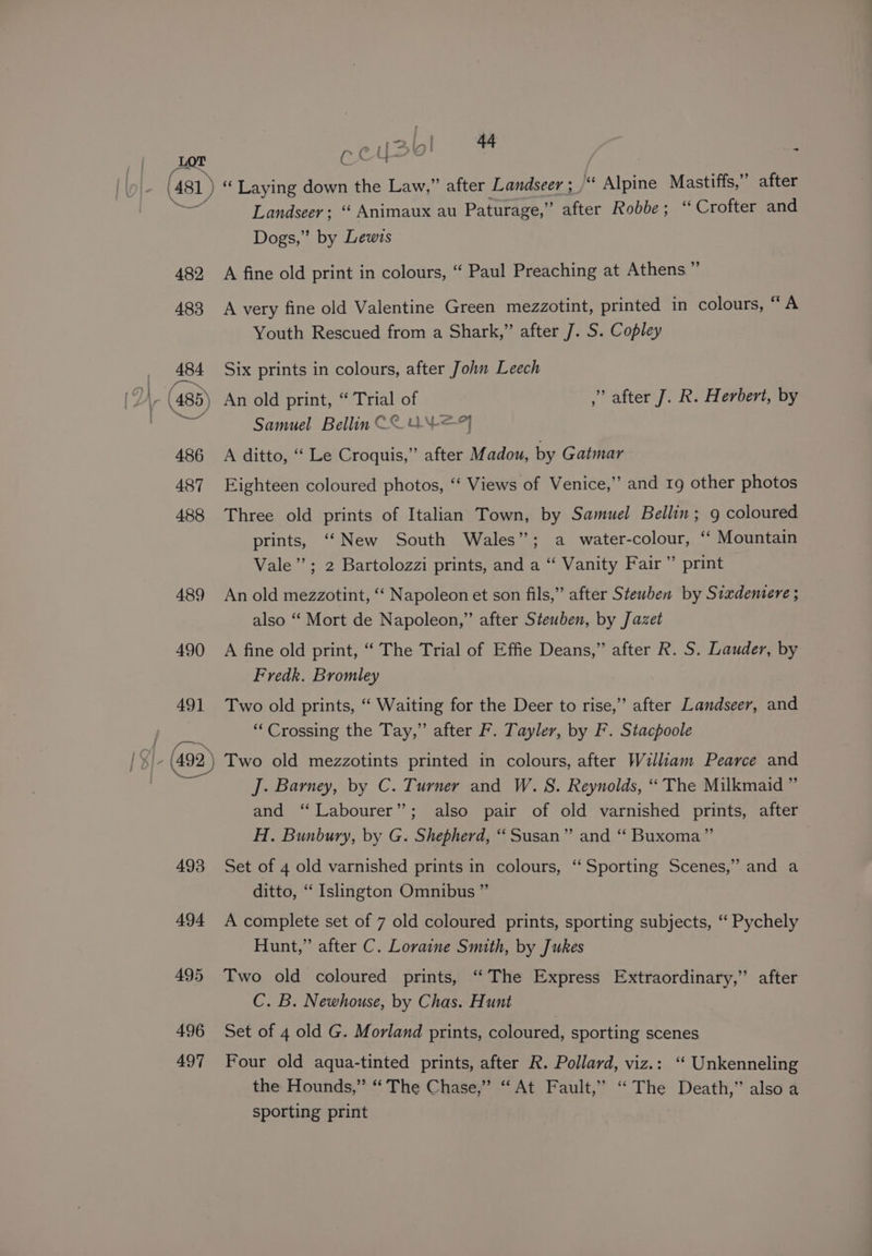 AgT COWS : (481) “ Laying down the Law,” after Landseer ; “ Alpine Mastiffs,” after Landseer; ‘‘ Animaux au Paturage,’ ” after Robbe; “Crofter and Dogs,” by Lewis 482 A fine old print in colours, “ Paul Preaching at Athens ” 483 A very fine old Valentine Green mezzotint, printed in colours, “ A Youth Rescued from a Shark,” after J. S. Copley 484 Six prints in colours, after John Leech Samuel Bellin C2 UN —?F 486 A ditto, “ Le Croquis,” after Madou, by Gatmar 487 Eighteen coloured photos, “‘ Views of Venice,” and 1g other photos 488 Three old prints of Italian Town, by Samuel Bellin; 9 coloured prints, ‘“‘New South Wales”; a water-colour, “ Mountain Vale”; 2 Bartolozzi prints, and a “ Vanity Fair” print 489 An old mezzotint, “ Napoleon et son fils,” after Steuben by Siadentere ; also “‘ Mort de Napoleon,” after Steuben, by Jazet 490 A fine old print, “ The Trial of Effie Deans,” after R. S. Lauder, by Fredk. Bromley 491 Two old prints, “ Waiting for the Deer to rise,” after Landseer, and “Crossing the Tay,” after F. Tayler, by F. Stacpoole —— J. Barney, by C. Turner and W. 8. Reynolds, ‘The Milkmaid ” and “Labourer”; also pair of old varnished prints, after H. Bunbury, by G. Shepherd, “Susan” and ‘ Buxoma”’ 493 Set of 4 old varnished prints in colours, “Sporting Scenes,” and a ditto, ‘‘ Islington Omnibus ” 494 A complete set of 7 old coloured prints, sporting subjects, ‘“‘ Pychely Hunt,” after C. Loraine Smith, by Jukes 495 Two old coloured prints, ‘The Express Extraordinary,” after C. B. Newhouse, by Chas. Hunt 496 Set of 4 old G. Morland prints, coloured, sporting scenes 497 Four old aqua-tinted prints, after R. Pollard, viz.: ‘“ Unkenneling the Hounds,” ‘The Chase,” “At Fault,’ “The Death,” also a sporting print