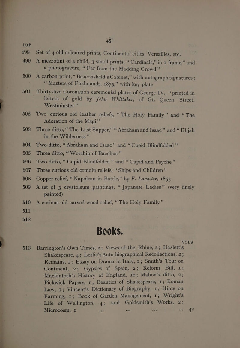 513 Set of 4 old coloured prints, Continental cities, Versailles, etc. A mezzotint of a child, 3 small prints, “ Cardinals,” in 1 frame,” and a photogravure, “ Far from the Madding Crowd” A carbon print, “ Beaconsfield’s Cabinet,” with autograph signatures ; “ Masters of Foxhounds, 1875,” with key plate Thirty-five Coronation ceremonial plates of George IV., “ printed in letters of gold by John Whittaker, of Gt. Queen Street, Westminster ”’ Two curious old leather reliefs, “The Holy Family” and “The Adoration of the Magi” Three ditto, ‘“‘ The Last Supper,” “ Abraham and Isaac” and “ Elijah in the Wilderness ”’ Two ditto, “ Abraham and Isaac” and “ Cupid Blindfolded ” Three ditto, “ Worship of Bacchus ” Two ditto, ‘ Cupid Blindfolded ” and “ Cupid and Psyche” Three curious old ormolu reliefs, “ Ships and Children ”’ Copper relief, “‘ Napolean in Battle,” by F. Lavaster, 1853 A set of 3 crystoleum paintings, “ Japanese Ladies”’ (very finely painted) A curious old carved wood relief, “‘ The Holy Family” Books. Barrington’s Own Times, 2; Views of the Rhine, 2; Hazlett’s Shakespeare, 4; Leslie’s Auto-biographical Recollections, 2 ; Remains, 1; Essay on Drama in Italy, 1; Smith’s Tour on Continent, 2; Gypsies of Spain, 2; Reform Bill, 1; Mackintosh’s History of England, 10; Mahon’s ditto, 2; Pickwick Papers, 1; Beauties of Shakespeare, 1; Roman Law, 1; Vincent’s Dictionary of Biography, 1; Hints on Farming, 1; Book of Garden Management, 1; Wright’s Life of Wellington, 4; and Goldsmith’s Works, 2; Microcosm, I es dds a tie AZ