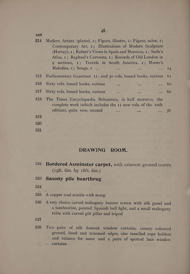 514 Modern Artists (plates), 2; Figaro, illustre, 1; Figaro, salon, 1; Contemporary Art, 1; Illustrations of Modern Sculpture (Hervey), 1; Robert’s Views in Spain and Morocco, 1: Serle’s Atlas, 1; Raphael’s Cartoons, 1; Records of Old London in g sections, 1; Travels in South America, 2; Moore’s Melodies, 1; Songs, 1 ... a ee sree 515 Parliamentary Gazetteer 11; and 50 vols. bound books, various 61 516 Sixty vols. bound books, various Fe oh <n 00 517 Sixty vols. bound books, various eY Ba Bs ed oe. 518 The Times Encyclopedia Britannica, in half morocco, the complete work (which includes the 11 new vols. of the roth edition), quite new, unused oer: + aoe 519 520 521 DRAWING ROOM. 522 Bordered Axminster carpet, with crimson ground centre (oft. 6in. by 18ft. 6in.) 523 Saxony pile hearthrug 524 525 A copper coal scuttle with scoop 526 A very choice carved mahogany banner screen with silk panel and a tambourine, painted Spanish bull fight, and a small mahogany table with carved gilt pillar and tripod 527 : | 528 Two pairs of silk damask window curtains, canary coloured ground, lined and trimmed. edges, also tasselled rope holders - and. valance for same and 2. pairs of spotted lace- window - curtains...