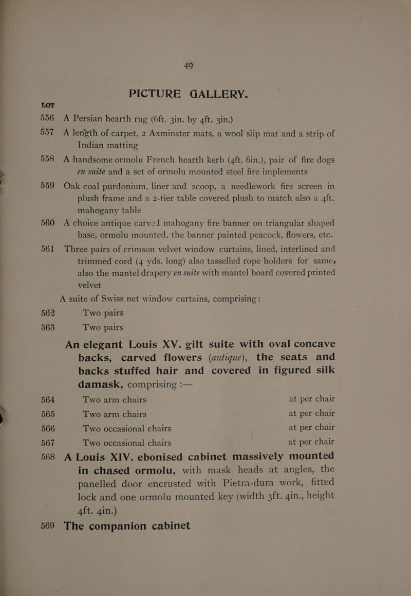 562 563 564 565 566 567 568 569 49 PICTURE GALLERY. A Persian hearth rug (6ft. 3in. by 4ft. 3in.) A length of carpet, 2 Axminster mats, a wool slip mat and a strip of Indian matting A handsome ormolu French hearth kerb (4ft. 6in.), pair of fire dogs en suite and a set of ormolu mounted steel fire implements Oak coal purdonium, liner and scoop, a needlework fire screen in plush frame and a 2-tier table covered plush to match also a 4ft. mahogany table A choice antique carvel mahogany fire banner on triangular shaped base, ormolu mounted, the banner painted peacock, flowers, etc. Three pairs of crimson velvet window curtains, lined, interlined and trimmed cord (4 yds. long) also tasselled rope holders for same; also the mantel drapery en suite with mantel board covered printed velvet A suite of Swiss net window curtains, comprising : Two pairs Two pairs An elegant Louis XV. gilt suite with oval concave backs, carved flowers (antique), the seats and backs stuffed hair and covered in figured silk damask, comprising :— Two arm chairs : at per chair Two arm chairs at per chair Two occasional chairs at per chair Two occasional chairs at per chair A Louis XIV. ebonised cabinet massively mounted in chased ormolu, with mask heads at angles, the panelled door encrusted with Pietra-dura work, fitted lock and one ormolu mounted key (width 3ft. 4in., height Aft. 4in.) The companion cabinet