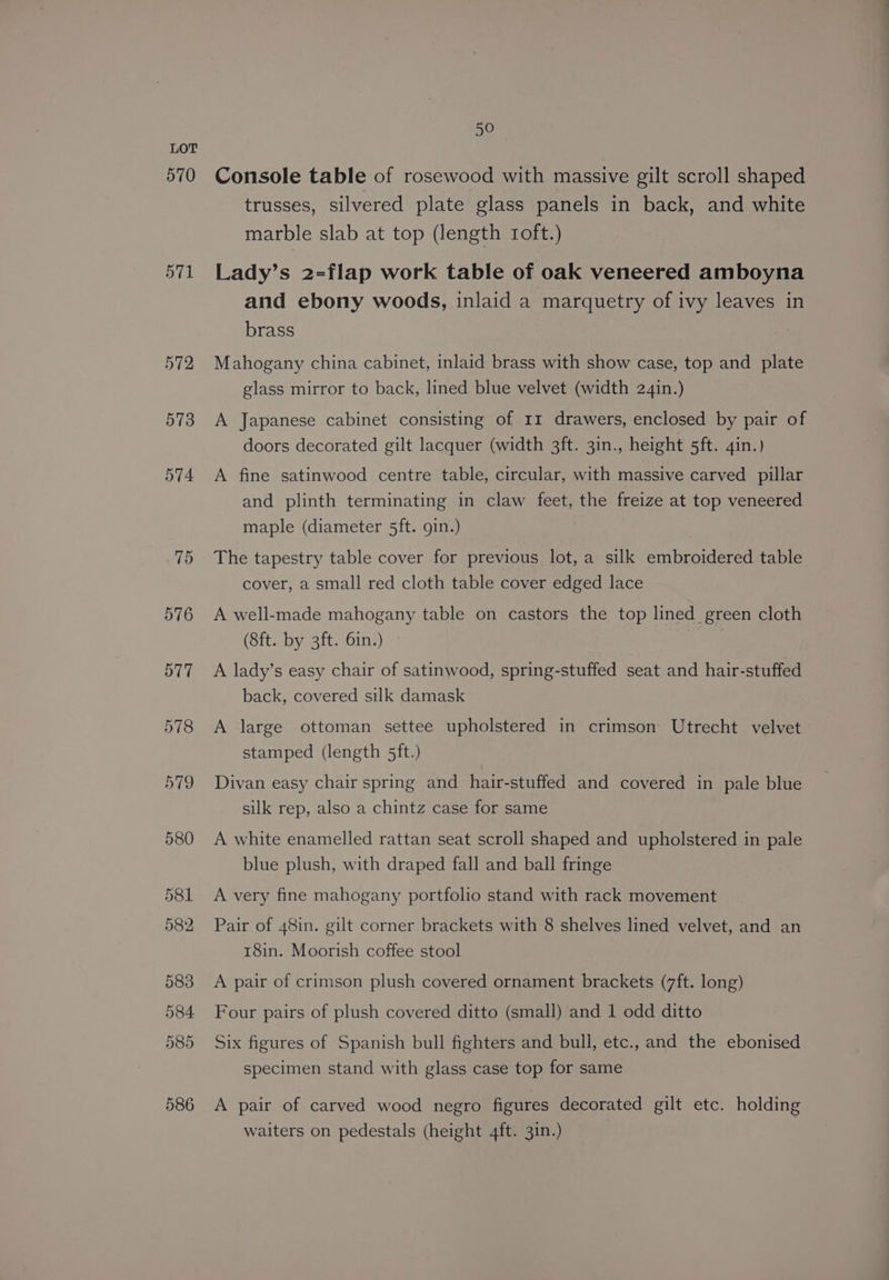 570 571 50 Console table of rosewood with massive gilt scroll shaped trusses, silvered plate glass panels in back, and white marble slab at top (length roft.) Lady’s 2-flap work table of oak veneered amboyna and ebony woods, inlaid a marquetry of ivy leaves in brass Mahogany china cabinet, inlaid brass with show case, top and plate glass mirror to back, lined blue velvet (width 24in.) A Japanese cabinet consisting of 11 drawers, enclosed by pair of doors decorated gilt lacquer (width 3ft. 3in., height 5ft. 4in.) A fine satinwood centre table, circular, with massive carved pillar and plinth terminating in claw feet, the freize at top veneered maple (diameter 5ft. gin.) The tapestry table cover for previous lot, a silk embroidered table cover, a small red cloth table cover edged lace A well-made mahogany table on castors the top lined green cloth (8ft. by 3ft. 6in.) A A lady’s easy chair of satinwood, spring-stuffed seat and hair-stuffed back, covered silk damask A large ottoman settee upholstered in crimson Utrecht velvet stamped (length 5ft.) Divan easy chair spring and hair-stuffed and covered in pale blue silk rep, also a chintz case for same A white enamelled rattan seat scroll shaped and upholstered in pale blue plush, with draped fall and ball fringe A very fine mahogany portfolio stand with rack movement Pair of 48in. gilt corner brackets with 8 shelves lined velvet, and an 18in. Moorish coffee stool A pair of crimson plush covered ornament brackets (7ft. long) Four pairs of plush covered ditto (small) and 1 odd ditto Six figures of Spanish bull fighters and bull, etc., and the ebonised specimen stand with glass case top for same A pair of carved wood negro figures decorated gilt etc. holding waiters on pedestals (height 4ft. 3in.)