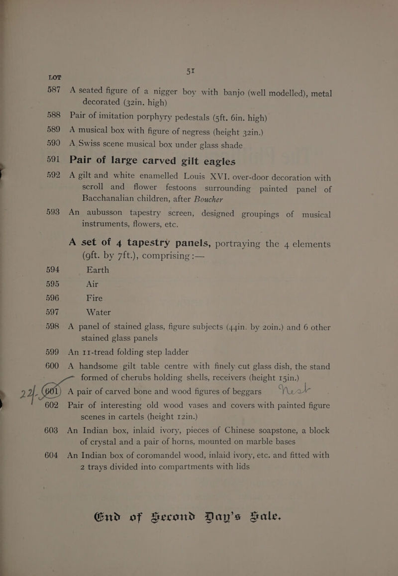 587 588 589 590 591 592 593 594 595 596 597 598 599 600 602 603 604 Si A seated figure of a nigger boy with banjo (well modelled), metal decorated (32in. high) Pair of imitation porphyry pedestals (sft. 6in. high) A musical box with figure of negress (height 32in.) A Swiss scene musical box under glass shade Pair of large carved gilt eagles A gilt and white enamelled Louis XVI. over-door decoration with scroll and flower festoons surrounding painted panel of Bacchanalian children, after Boucher An aubusson tapestry screen, designed groupings of musical instruments, flowers, etc. A set of 4 tapestry panels, portraying the 4 elements (oft. by 7ft.), comprising :— Earth Air Fire Water A panel of stained glass, figure subjects (44in. by 20in.) and 6 other stained glass panels An 11-tread folding step ladder A handsome gilt table centre with finely cut glass dish, the stand formed of cherubs holding shells, receivers (height 15in.) A pair of carved bone and wood figures of beggars Ver Pair of interesting old wood vases and covers with painted figure scenes in cartels (height 12in.) An Indian box, inlaid ivory, pieces of Chinese soapstone, a block of crystal and a pair of horns, mounted on marble bases An Indian box of coromandel wood, inlaid ivory, etc. and fitted with 2 trays divided into compartments with lids Gud of Second Day’s Hale,