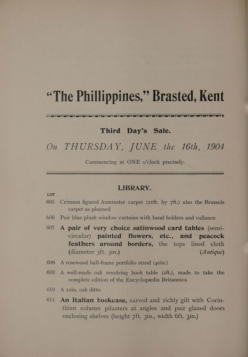 Third Day’s Sale. LOT 605 606 607 608 609 610 611 Commencing at ONE o'clock precisely. LIBRARY. Crimson figured Axminster carpet (11ft. by 7ft.) also the Brussels carpet as planned Pair blue plush window curtains with band holders and vallance A pair of very choice satinwood card tables (semi- circular) painted flowers, etc., and peacock feathers around borders, the tops lined cloth (diameter 3ft. 31n.) (A ntique) A rosewood ball-frame portfolio stand (40in.) A well-made oak revolving book table (2ft.), made to take the complete edition of the Encyclopedia Britannica A 12in. oak ditto An Italian bookcase, carved and richly gilt with Corin- thian column pilasters at angles and pair glazed doors enclosing shelves (height 7ft. 3in., width 6ft. 3in.)
