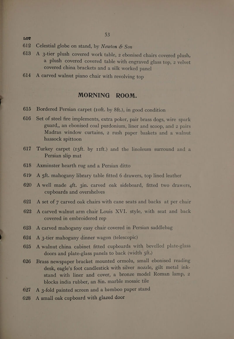 614 615 616 a Celestial globe on stand, by Newton &amp; Son A 3-tier plush covered work table, 2 ebonised chairs covered plush, a plush covered covered table with engraved glass top, 2 velvet covered china brackets and a silk worked panel A carved walnut piano chair with revolving top MORNING ROOM. Bordered Persian carpet (r1oft. by 8ft.), in good condition Set of steel fire implements, extra poker, pair brass dogs, wire spark guard,, an ebonised coal purdonium, liner and scoop, and 2 pairs Madras window curtains, 2 rush paper baskets and a walnut hassock spittoon Turkey carpet (15ft. by 11ft.) and the linoleum surround and a Persian slip mat Axminster hearth rug and a Persian ditto A 5ft. mahogany library table fitted 6 drawers, top lined leather A well made 4ft. 3in. carved oak sideboard, fitted two drawers, cupboards and overshelves A set of 7 carved oak chairs with cane seats and backs at per chair A carved walnut arm chair Louis XVI. style, with seat and back covered in embroidered rep A carved mahogany easy chair covered in Persian saddlebag A 3-tier mahogany dinner wagon (telescopic) A walnut china cabinet fitted cupboards with bevelled plate-glass doors and plate-glass panels to back (width 5it.) Brass newspaper bracket mounted ormolu, small ebonised reading desk, eagle’s foot candlestick with silver nozzle, gilt metal ink- stand with liner and cover, a bronze model Roman lamp, 2 blocks india rubber, an 8in. marble mosaic tile A 3-fold painted screen and a bamboo paper stand A small oak cupboard with glazed door