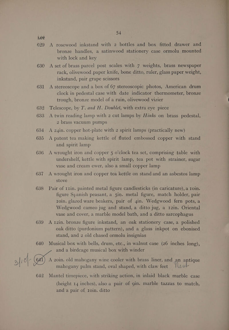 529 630 631 637 638 639 640 54 A rosewood inkstand with 2 bottles and box fitted drawer and bronze handles, a satinwood stationery case ormolu mounted with lock and key A set of brass parcel post scales with 7 weights, brass newspaper rack, olivewood paper knife, bone ditto, ruler, glass paper weight, inkstand, pair grape scissors A stereoscope and a box of 67 stereoscopic photos, American drum clock in pedestal case with date indicator thermometer, bronze trough, bronze model of a ruin, olivewood vizier Telescope, by T. and H. Doublet, with extra eye piece A twin reading lamp with 2 cut lamps by Hinks on brass pedestal, 2 brass vacuum pumps A patent tea making kettle of fluted embossed copper with stand and spirit lamp A wrought iron and copper 5 o’clock tea set, comprising table with undershelf, kettle with spirit lamp, tea pot with strainer, sugar vase and cream ewer, also a small copper lamp A wrought iron and copper tea kettle on stand and an asbestos lamp stove Pair of r1in. painted metal figure candlesticks (in caricature), a Ioin. figure Spanish peasant, a 5in. metal figure, match holder, pair roin. glazed ware beakers, pair of 4in. Wedgwood fern pots, a Wedgwood cameo jug and stand, a ditto jug, a 1I2in. Oriental vase and cover, a marble model bath, and a ditto sarcophagus A 12in. bronze figure inkstand, an oak stationery case, a polished oak ditto (purdonium pattern), and a glass inkpot on ebonised stand, and 2 old chased ormolu insignias Musical box with bells, drum, etc., in walnut case (26 inches long), and a birdcage musical box with winder Mantel timepiece, with striking action, in inlaid black marble case (height 14 inches), also a pair of gin. marble tazzas to match, anda pair of Ioin. ditto