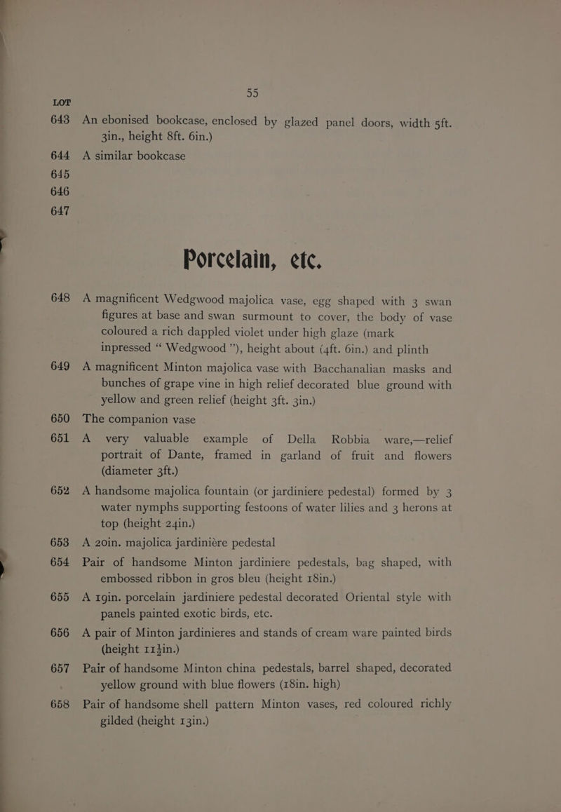 643 644 645 646 647 648 649 650 651 652 653 654 655 656 657 658 35 An ebonised bookcase, enclosed by glazed panel doors, width sft. 3in., height 8ft. 6in.) A similar bookcase Porcelain, ete. A magnificent Wedgwood majolica vase, egg shaped with 3 swan figures at base and swan surmount to cover, the body of vase coloured a rich dappled violet under high glaze (mark inpressed “ Wedgwood ”), height about (4ft. 6in.) and plinth A magnificent Minton majolica vase with Bacchanalian masks and bunches of grape vine in high relief decorated blue ground with yellow and green relief (height 3ft. 3in.) The companion vase A very valuable example of Della Robbia ware,—relief portrait of Dante, framed in garland of fruit and flowers (diameter 3ft.) A handsome majolica fountain (or jardiniere pedestal) formed by 3 water nymphs supporting festoons of water lilies and 3 herons at top (height 24in.) A 20in. majolica jardiniére pedestal Pair of handsome Minton jardiniere pedestals, bag shaped, with embossed ribbon in gros bleu (height 181n.) A Igin. porcelain jardiniere pedestal decorated Oriental style with panels painted exotic birds, etc. A pair of Minton jardinieres and stands of cream ware painted birds (height r13in.) Pair of handsome Minton china pedestals, barrel shaped, decorated yellow ground with blue flowers (18in. high) Pair of handsome shell pattern Minton vases, red coloured richly gilded (height 13in.)