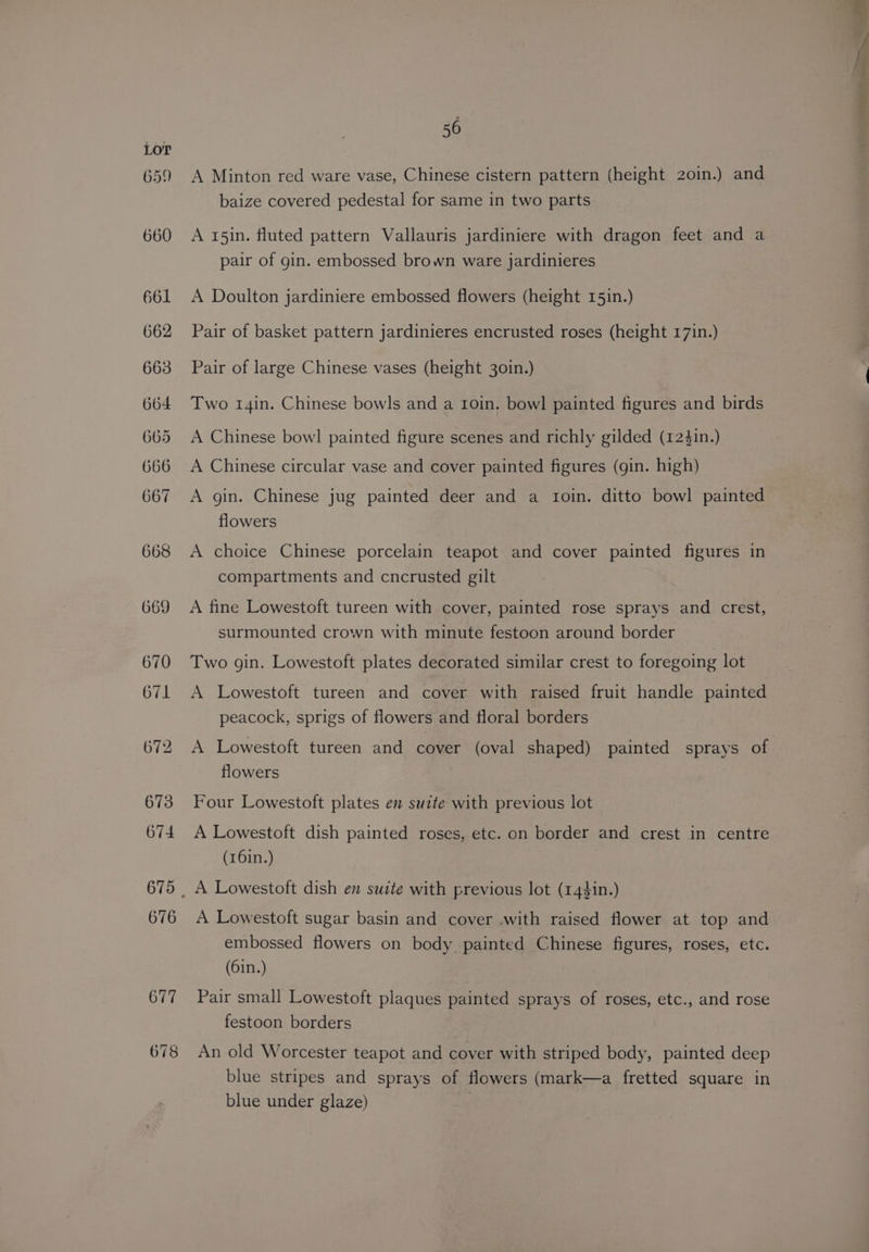 659 660 678 56 A Minton red ware vase, Chinese cistern pattern (height 20in.) and baize covered pedestal for same in two parts A 15in. fluted pattern Vallauris jardiniere with dragon feet and a pair of gin. embossed brown ware jardinieres A Doulton jardiniere embossed flowers (height 151n.) Pair of basket pattern jardinieres encrusted roses (height 17in.) Pair of large Chinese vases (height 30in.) Two 14in. Chinese bowls and a I0in. bowl painted figures and birds A Chinese bow! painted figure scenes and richly gilded (124in.) A Chinese circular vase and cover painted figures (gin. high) A gin. Chinese jug painted deer and a troin. ditto bowl painted flowers A choice Chinese porcelain teapot and cover painted figures in compartments and cncrusted gilt A fine Lowestoft tureen with cover, painted rose sprays and crest, surmounted crown with minute festoon around border Two gin. Lowestoft plates decorated similar crest to foregoing lot A Lowestoft tureen and cover with raised fruit handle painted peacock, sprigs of flowers and floral borders A Lowestoft tureen and cover (oval shaped) painted sprays of flowers Four Lowestoft plates en suite with previous lot A Lowestoft dish painted roses, etc. on border and crest in centre (r6in.) . A Lowestoft sugar basin and cover .with raised flower at top and embossed flowers on body painted Chinese figures, roses, etc. (6in.) Pair small Lowestoft plaques painted sprays of roses, etc., and rose festoon borders An old Worcester teapot and cover with striped body, painted deep blue stripes and sprays of flowers (mark—a fretted square in blue under glaze) :