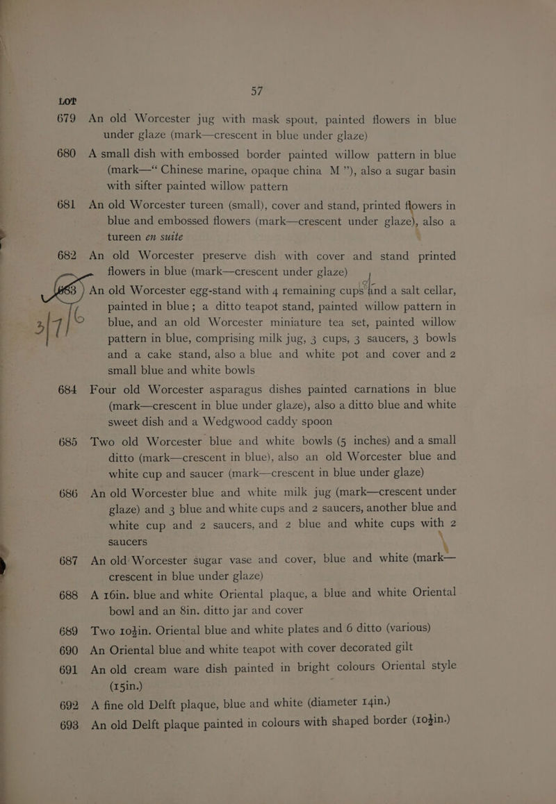 4 ~ ae Lot 679 680 681 684 685 686 a7, An old Worcester jug with mask spout, painted flowers in blue under glaze (mark—crescent in blue under glaze) A small dish with embossed border painted willow pattern in blue (mark—* Chinese marine, opaque china M ”), also a sugar basin with sifter painted willow pattern An old Worcester tureen (small), cover and stand, printed flowers in blue and embossed flowers (mark—crescent under glaze), also a — tureen en suite An old Worcester preserve dish with cover and stand printed flowers in blue (mark—crescent under glaze) An old Worcester egg-stand with 4 remaining eC ee a salt cellar, painted in blue; a ditto teapot stand, painted willow pattern in blue, and an old Worcester miniature tea set, painted willow pattern in blue, comprising milk jug, 3 cups, 3 saucers, 3 bowls and a cake stand, also a blue and white pot and cover and 2 small blue and white bowls Four old Worcester asparagus dishes painted carnations in blue (mark—crescent in blue under glaze), also a ditto blue and white sweet dish and a Wedgwood caddy spoon Two old Worcester blue and white bowls (5 inches) and a small ditto (mark—crescent in blue), also an old Worcester blue and white cup and saucer (mark—crescent in blue under glaze) An old Worcester blue and white milk jug (mark—crescent under glaze) and 3 blue and white cups and 2 saucers, another blue and white cup and 2 saucers, and 2 blue and white cups with 2 Saucers An old:Worcester sugar vase and cover, blue and white (mark— crescent in blue under glaze) A x6in. blue and white Oriental plaque, a blue and white Oriental bowl and an 8in. ditto jar and cover Two trofin. Oriental blue and white plates and 6 ditto (various) An Oriental blue and white teapot with cover decorated gilt An old cream ware dish painted in bright colours Oriental style (15in.) A fine old Delft plaque, blue and white (diameter 141n.) An old Delft plaque painted in colours with shaped border (104in.)