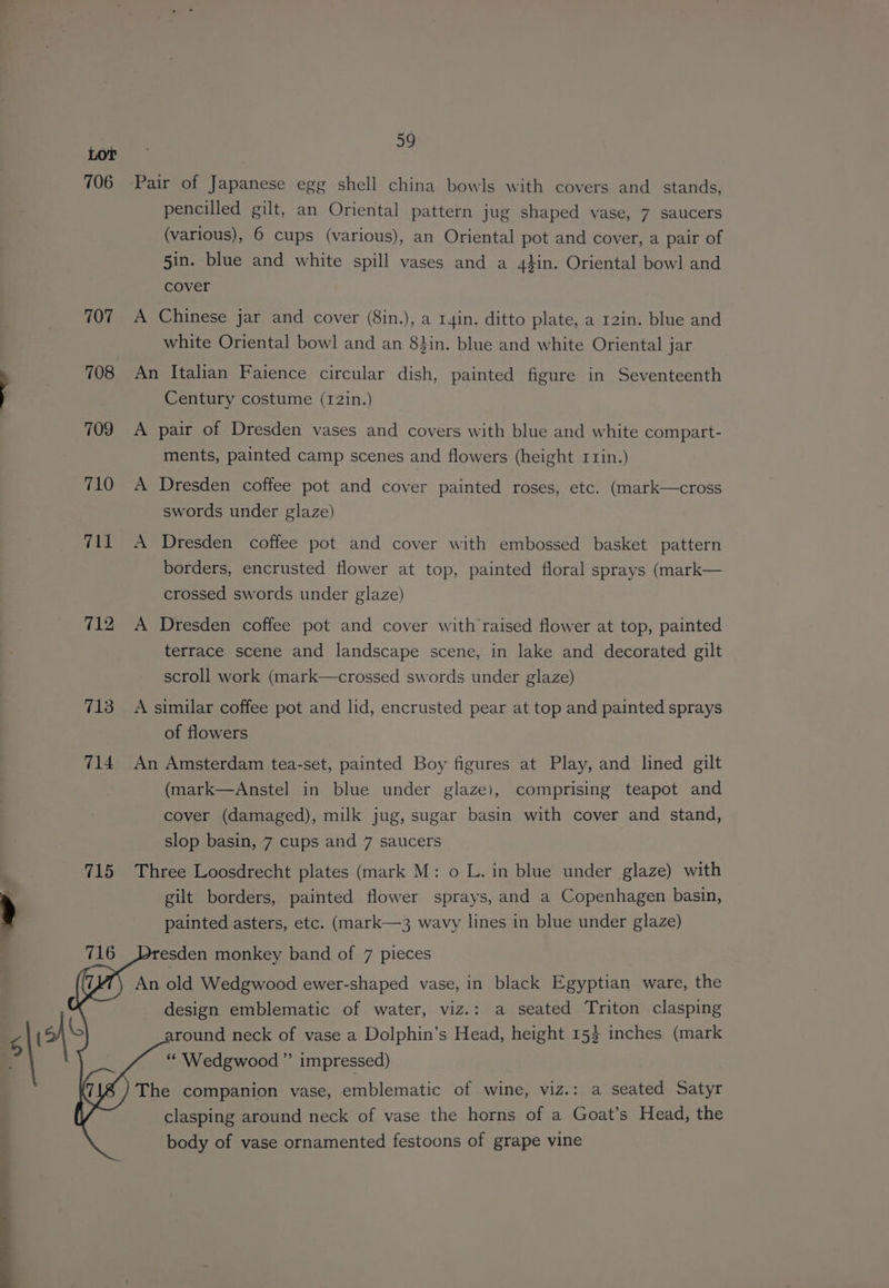 706 707 708 709 710 711 712 713 714 715 39 Pair of Japanese egg shell china bowls with covers and_ stands, pencilled gilt, an Oriental pattern jug shaped vase, 7 saucers (various), 6 cups (various), an Oriental pot and cover, a pair of 5in. blue and white spill vases and a 4}in. Oriental bowl and cover A Chinese jar and cover (8in.), a r4in. ditto plate, a 12in. blue and white Oriental bowl and an 8}in. blue and white Oriental jar An Italian Faience circular dish, painted figure in Seventeenth Century costume (12in.) A pair of Dresden vases and covers with blue and white compart- ments, painted camp scenes and flowers (height rrin.) A Dresden coffee pot and cover painted roses, etc. (mark—cross swords under glaze) A Dresden coffee pot and cover with embossed basket pattern borders, encrusted flower at top, painted floral sprays (mark— crossed swords under glaze) A Dresden coffee pot and cover with’raised flower at top, painted terrace scene and landscape scene, in lake and decorated gilt scroll work (mark—crossed swords under glaze) A similar coffee pot and lid, encrusted pear at top and painted sprays of flowers An Amsterdam tea-set, painted Boy figures at Play, and lined gilt (mark—Anstel in blue under glaze), comprising teapot and cover (damaged), milk jug, sugar basin with cover and stand, slop basin, 7 cups and 7 saucers Three Loosdrecht plates (mark M: o L. in blue under glaze) with gilt borders, painted flower sprays, and a Copenhagen basin, painted asters, etc. (mark—3 wavy lines in blue under glaze) esden monkey band of 7 pieces An old Wedgwood ewer-shaped vase, in black Egyptian ware, the design emblematic of water, viz.: a seated Triton clasping round neck of vase a Dolphin’s Head, height 153 inches (mark “Wedgwood ” impressed) The companion vase, emblematic of wine, viz.: a seated Satyr clasping around neck of vase the horns of a Goat’s Head, the body of vase ornamented festoons of grape vine