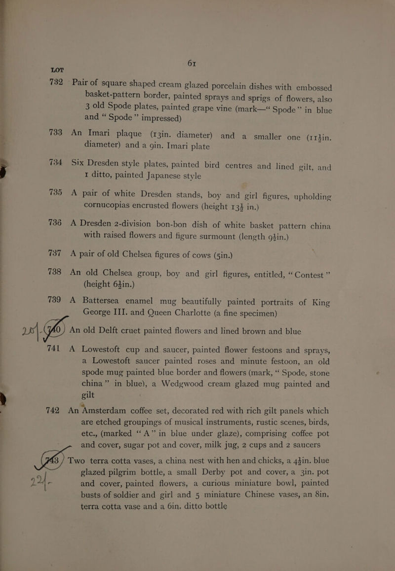 a oe LOT 732 733 ; 734 739 741 742 224. 61 basket-pattern border, painted sprays and sprigs of flowers, also 3 old Spode plates, painted grape vine (mark—“ Spode” in blue and “ Spode ”’ impressed) An Imari plaque (13in. diameter) and a smaller one (1r#in. diameter) and a gin. Imari plate Six Dresden style plates, painted bird centres and lined gilt, and I ditto, painted Japanese style A pair of white Dresden stands, boy and girl figures, upholding cornucopias encrusted flowers (height 13} in.) A Dresden 2-division bon-bon dish of white basket pattern china with raised flowers and figure surmount (length o}in.) A pair of old Chelsea figures of cows (5in.) An old Chelsea group, boy and girl figures, entitled, “Contest ” (height 64in.) A Battersea enamel mug beautifully painted portraits of King George III. and Queen Charlotte (a fine specimen) An old Delft cruet painted flowers and lined brown and blue A Lowestoft cup and saucer, painted flower festoons and sprays, a Lowestoft saucer painted roses and minute festoon, an old spode mug painted blue border and flowers (mark, ‘‘ Spode, stone china” in blue), a Wedgwood cream glazed mug painted and gilt An Amsterdam coffee set, decorated red with rich gilt panels which are etched groupings of musical instruments, rustic scenes, birds, etc., (marked ‘‘A” in blue under glaze), comprising coffee pot and cover, sugar pot and cover, milk jug, 2 cups and 2 saucers and cover, painted flowers, a curious miniature bowl, painted busts of soldier and girl and 5 miniature Chinese vases, an 8in, terra cotta vase and a 6in. ditto bottle
