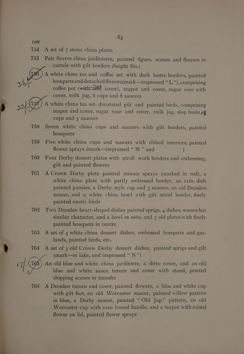754 A set of 7 stone china plates 753 Pair Sevres china jardinieres, painted figure, scenes and flowers in cartels with gilt borders (height 8in.) A white china tea and coffee set with dark lustre borders, painted a, @ bouquets and detached flowers(mark—impressed “ L”), comprising coffee pot (with—oad cover), teapot and cover, sugar vase with cover, milk jug, 6 cups and 8 saucers 2} white china tea set, decorated gilt and painted birds, comprising teapot and cover, sugar vase and cover, milk jug, slop basin 4g cups and 5 saucers 758 Seven white china cups and saucers with gilt borders, painted bouquets 759 Five white china cups and saucers with ribbed interiors, painted flower sprays (mark—impressed “ M ” and ) 760 Four Derby dessert plates with scroll work borders and embossing, gilt and painted flowers 761 A Crown Derby plate painted minute sprays (marked in red), a white china plate with partly embossed border, an r1rin. dish painted pansies, a Derby style cup and 3 saucers, an old Dresden saucer, and a white china bowl with gilt scroll border, finely painted exotic birds 762 Two Dresden heart-shaped dishes painted sprigs, 4 dishes, somewhat similar character, and a bowl en suite, and 3 old plates with finely painted bouquets in centre 763 A set of 4 white china dessert dishes, embossed bouquets and gar- lands, painted birds, etc. 764 A set of 3 old Crown Derby dessert dishes, painted sprigs and gilt (mark—in lake, and impressed “ N ”’) rf: An old blue and white china jardiniere, a ditto cover, and an old blue and white sauce tureen and cover with stand, printed shipping scenes in transfer 766 A Dresden tureen and cover, painted flowers, a blue and white cup with gilt feet, an old Worcester saucer, painted willow pattern in blue, a Derby saucer, painted “Old Jap” pattern, an old Worcester cup with cane bound handle, and a teapot with raised flower on lid, painted flower sprays