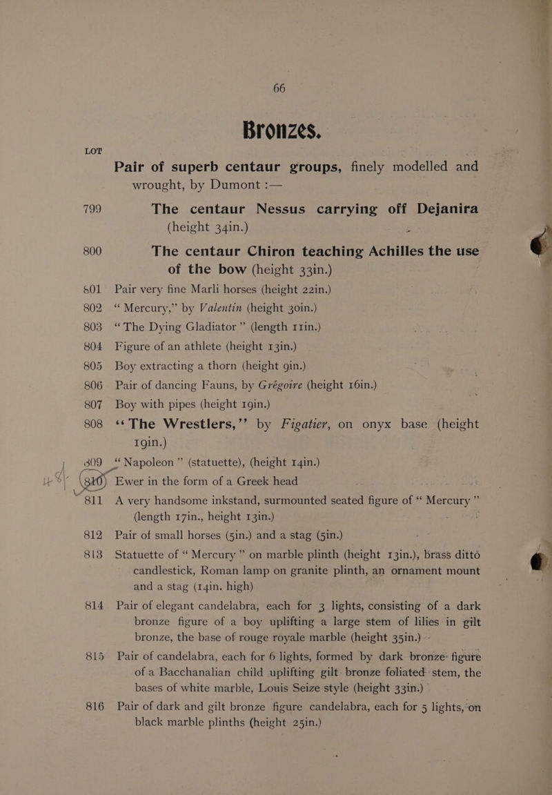 gg 814 815 816 66 Bronzes. Pair of superb centaur groups, finely modelled and wrought, by Dumont :— | : The centaur Nessus carrying off Dejanira (height 34in.) The centaur Chiron teaching Achilles the use of the bow (height 331n.) | Pair very fine Marli horses (height 22in.) “Mercury,” by Valentin (height 301n.) “The Dying Gladiator” (length r1in.) Figure of an athlete (height 13in.) Boy extracting a thorn (height gin.) Pair of dancing Fauns, by Grégorre (height 16in.) Boy with pipes (height rgin.) ‘¢The Wrestlers,’’ by Figatier, on onyx base (height Tgin.) A very handsome inkstand, surmounted seated figure of “* Mercury ” (length 17in., height 13in.) | Pair of small horses (5in.) and a stag (51n.) Statuette of ‘“‘ Mercury ” on marble plinth (height 13in.), brass ditto candlestick, Roman lamp on granite plinth, an ornament mount and a stag (14in. high) | | Pair of elegant candelabra, each for 3 lights, consisting of a dark bronze figure of a boy uplifting a large stem of lilies in gilt bronze, the base of rouge royale marble (height 35in.) -- Pair of candelabra, each for 6 lights, formed by dark bronze: figure of a Bacchanalian child uplifting gilt. bronze foliated stem, the bases of white marble, Louis Seize style (height 331n.) Pair of dark and gilt bronze figure candelabra, each for 5 lights, ‘on black marble plinths (height 25in.)