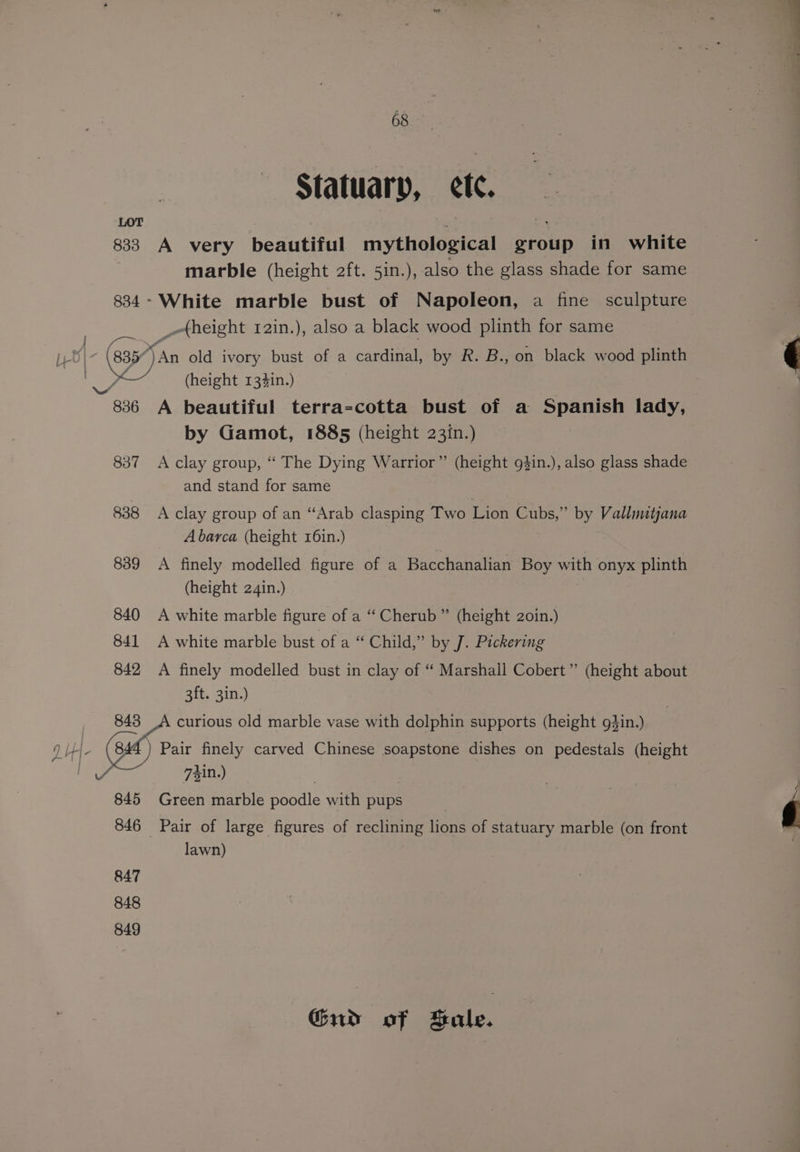 LOT os ; 833 A very beautiful mythological group in white marble (height 2ft. 5in.), also the glass shade for same 834- White marble bust of Napoleon, a fine sculpture _-height 12in.), also a black wood plinth for same see \- (8357 Ag old ivory bust of a cardinal, by R. B., on black wood plinth ,— (height 134in.) ois 836 A beautiful terra-cotta bust of a Spanish lady, by Gamot, 1885 (height 23in.) 837 A clay group, “ The Dying Warrior” (height g$in.), also glass shade and stand for same 838 A clay group of an “Arab clasping Two Lion Cubs,” by Vallinitjana A barca (height 16in.) 839 <A finely modelled figure of a Bacchanalian Boy with onyx plinth (height 24in.) 840 A white marble figure of a “‘ Cherub ” (height 2oin.) 841 A white marble bust of a “ Child,” by J. Pickering 842 A finely modelled bust in clay of ‘ Marshall Cobert” (height about 3ft. 3in.) 848 curious old marble vase with dolphin supports (height gdin.) q HH. sale finely carved Chinese soapstone dishes on pedestals (height oe: 741n.) | 845 Green marble poodle with pups 846 Pair of large figures of reclining lions of statuary marble (on front lawn) 847 848 849 Gud of Bale.