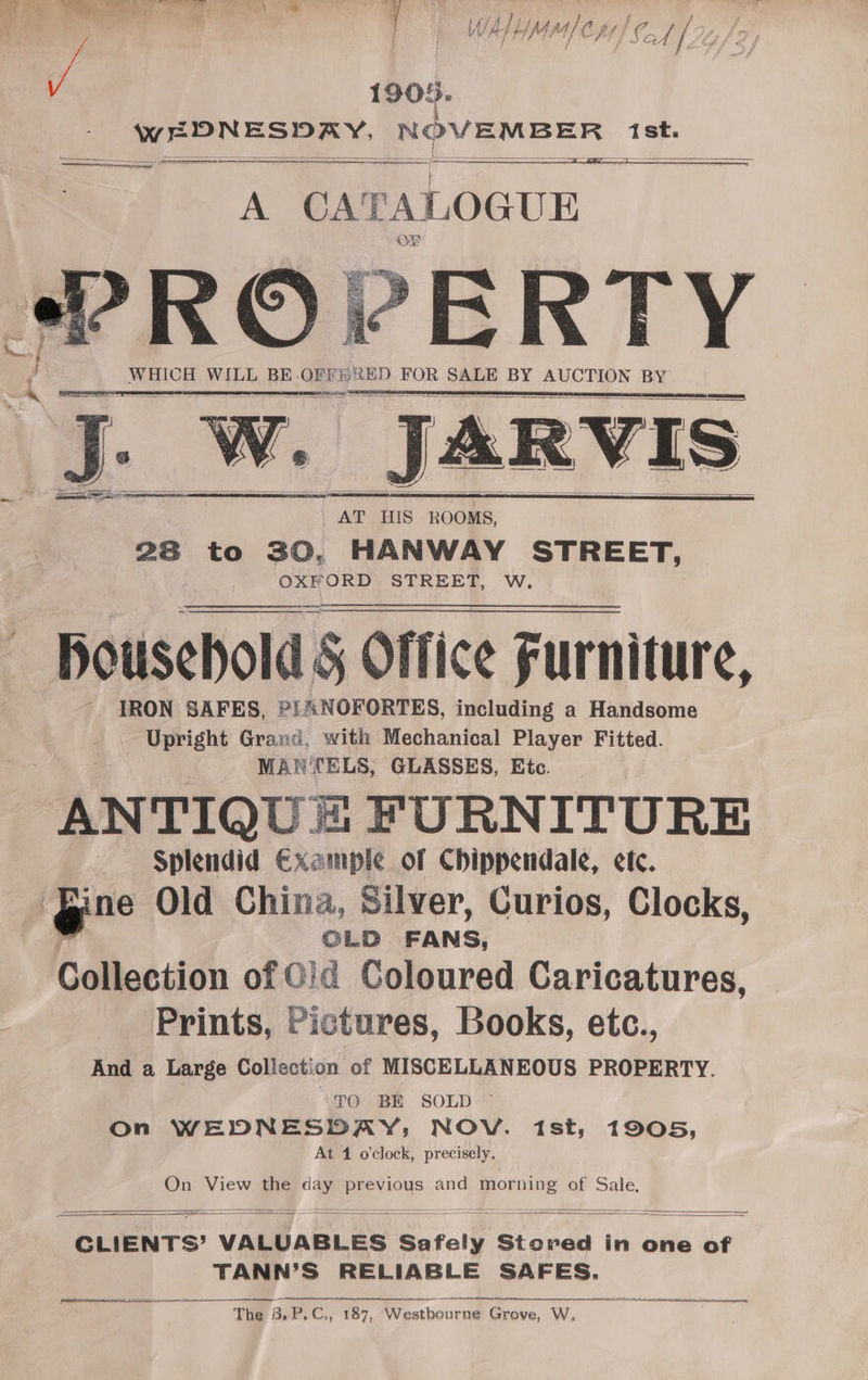 Y { t he f thf M4 Pa wt fi (” ‘ { / / } d y J Cry f. F ‘g 1905. wr DN ESDAY. NOVEMBER 1st. eee , ce are, See &amp; ; Ss WHICH WILL BE. OFFE RED FOR SALE BY AUCTION BY | JARVIS _AT HIS ROOMS, 28 to 30, HANWAY STREET, OXFORD STREET, W. Pousehold § Office Furniture, IRON SAFES, PIANOFORTES, including a Handsome Upright Grand, with Mechanical Player Fitted. MA? fELS, GLASSES, Etc. “ANTIQUE Mm FURNITURE Splendid Example of Chippendale, ete. ne Old China, Silver, Curios, Clocks, OLD FANS, Collection of Cid Coloured Caricatures, Prints, Pictures, Books, etc., And a Large Collection of MISCELLANEOUS PROPERTY. “TO BE SOLD © On WEDNESDAY; NOV. 1st; 1905, At 1 oclock, precisely. On View the ‘BE previous and morning of Sale, CLIENTS? VALUABLES Saree Stored in one of TANN’S RELIABLE SAFES. jit The B, PC, ws 187, Westbourne Grove, W, cdememniainahemmaeiman nemacateee ote